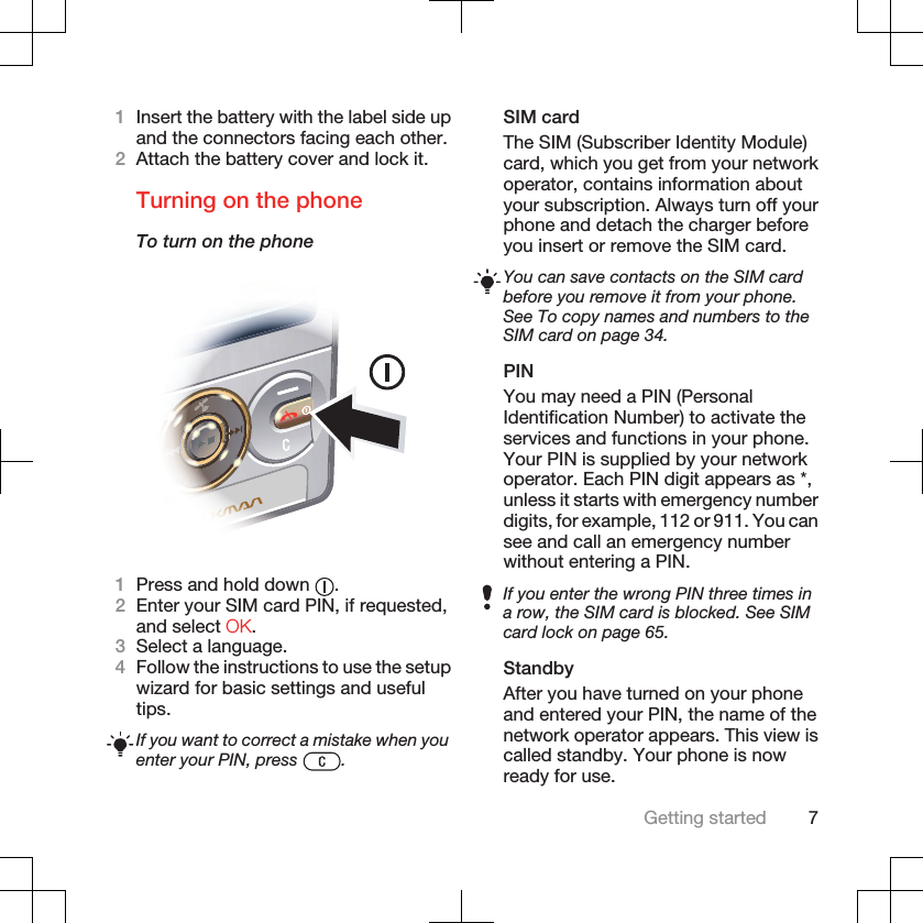 1Insert the battery with the label side upand the connectors facing each other.2Attach the battery cover and lock it.Turning on the phoneTo turn on the phone1Press and hold down  .2Enter your SIM card PIN, if requested,and select OK.3Select a language.4Follow the instructions to use the setupwizard for basic settings and usefultips.If you want to correct a mistake when youenter your PIN, press  .SIM cardThe SIM (Subscriber Identity Module)card, which you get from your networkoperator, contains information aboutyour subscription. Always turn off yourphone and detach the charger beforeyou insert or remove the SIM card.You can save contacts on the SIM cardbefore you remove it from your phone.See To copy names and numbers to theSIM card on page 34.PINYou may need a PIN (PersonalIdentification Number) to activate theservices and functions in your phone.Your PIN is supplied by your networkoperator. Each PIN digit appears as *,unless it starts with emergency numberdigits, for example, 112 or 911. You cansee and call an emergency numberwithout entering a PIN.If you enter the wrong PIN three times ina row, the SIM card is blocked. See SIMcard lock on page 65.StandbyAfter you have turned on your phoneand entered your PIN, the name of thenetwork operator appears. This view iscalled standby. Your phone is nowready for use.Getting started 7