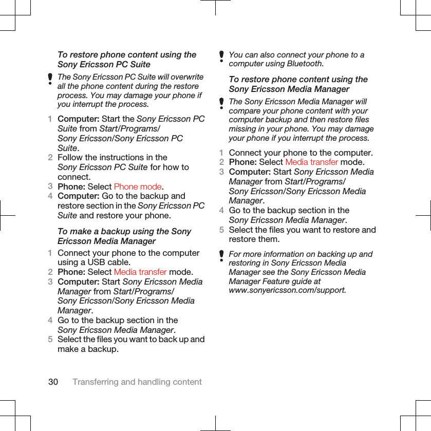 To restore phone content using theSony Ericsson PC SuiteThe Sony Ericsson PC Suite will overwriteall the phone content during the restoreprocess. You may damage your phone ifyou interrupt the process.1Computer: Start the Sony Ericsson PCSuite from Start/Programs/Sony Ericsson/Sony Ericsson PCSuite.2Follow the instructions in theSony Ericsson PC Suite for how toconnect.3Phone: Select Phone mode.4Computer: Go to the backup andrestore section in the Sony Ericsson PCSuite and restore your phone.To make a backup using the SonyEricsson Media Manager1Connect your phone to the computerusing a USB cable.2Phone: Select Media transfer mode.3Computer: Start Sony Ericsson MediaManager from Start/Programs/Sony Ericsson/Sony Ericsson MediaManager.4Go to the backup section in theSony Ericsson Media Manager.5Select the files you want to back up andmake a backup.You can also connect your phone to acomputer using Bluetooth.To restore phone content using theSony Ericsson Media ManagerThe Sony Ericsson Media Manager willcompare your phone content with yourcomputer backup and then restore filesmissing in your phone. You may damageyour phone if you interrupt the process.1Connect your phone to the computer.2Phone: Select Media transfer mode.3Computer: Start Sony Ericsson MediaManager from Start/Programs/Sony Ericsson/Sony Ericsson MediaManager.4Go to the backup section in theSony Ericsson Media Manager.5Select the files you want to restore andrestore them.For more information on backing up andrestoring in Sony Ericsson MediaManager see the Sony Ericsson MediaManager Feature guide atwww.sonyericsson.com/support.30 Transferring and handling content