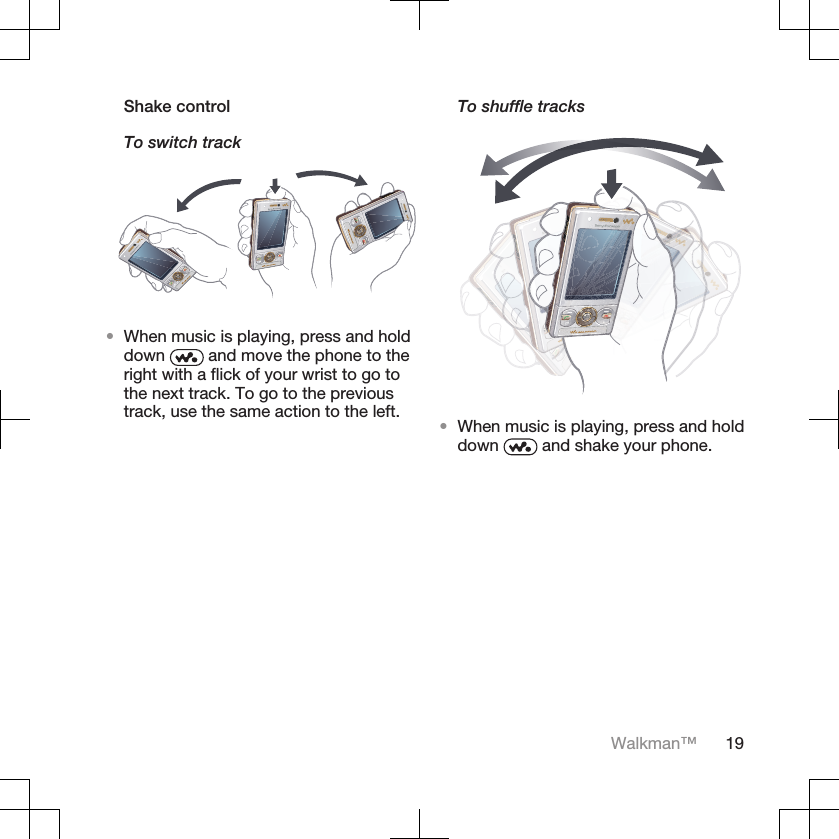 Shake controlTo switch track•When music is playing, press and holddown   and move the phone to theright with a flick of your wrist to go tothe next track. To go to the previoustrack, use the same action to the left.To shuffle tracks•When music is playing, press and holddown   and shake your phone.Walkman™ 19