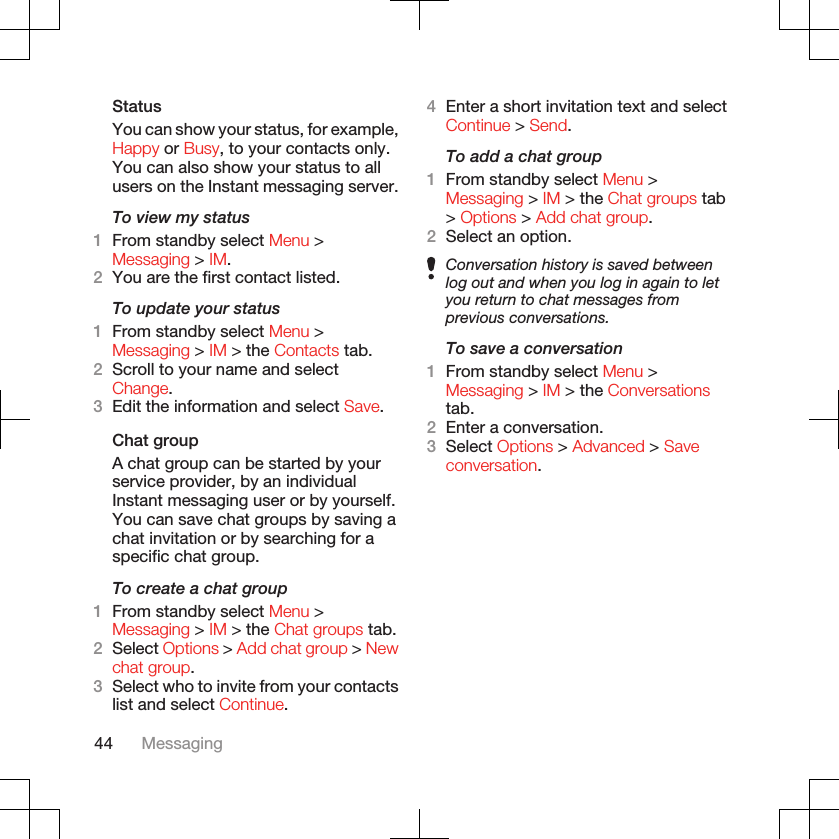 StatusYou can show your status, for example,Happy or Busy, to your contacts only.You can also show your status to allusers on the Instant messaging server.To view my status1From standby select Menu &gt;Messaging &gt; IM.2You are the first contact listed.To update your status1From standby select Menu &gt;Messaging &gt; IM &gt; the Contacts tab.2Scroll to your name and selectChange.3Edit the information and select Save.Chat groupA chat group can be started by yourservice provider, by an individualInstant messaging user or by yourself.You can save chat groups by saving achat invitation or by searching for aspecific chat group.To create a chat group1From standby select Menu &gt;Messaging &gt; IM &gt; the Chat groups tab.2Select Options &gt; Add chat group &gt; Newchat group.3Select who to invite from your contactslist and select Continue.4Enter a short invitation text and selectContinue &gt; Send.To add a chat group1From standby select Menu &gt;Messaging &gt; IM &gt; the Chat groups tab&gt; Options &gt; Add chat group.2Select an option.Conversation history is saved betweenlog out and when you log in again to letyou return to chat messages fromprevious conversations.To save a conversation1From standby select Menu &gt;Messaging &gt; IM &gt; the Conversationstab.2Enter a conversation.3Select Options &gt; Advanced &gt; Saveconversation.44 Messaging