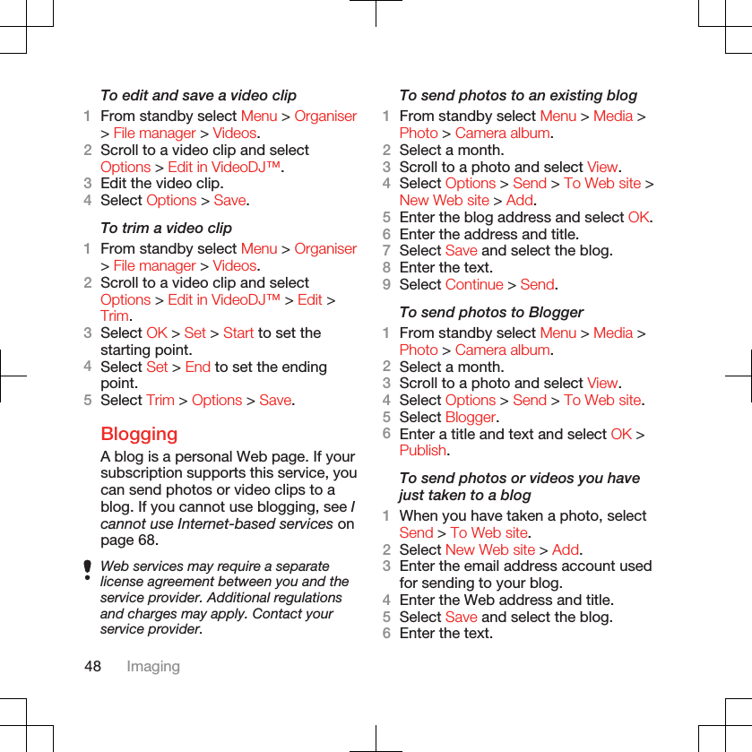 To edit and save a video clip1From standby select Menu &gt; Organiser&gt; File manager &gt; Videos.2Scroll to a video clip and selectOptions &gt; Edit in VideoDJ™.3Edit the video clip.4Select Options &gt; Save.To trim a video clip1From standby select Menu &gt; Organiser&gt; File manager &gt; Videos.2Scroll to a video clip and selectOptions &gt; Edit in VideoDJ™ &gt; Edit &gt;Trim.3Select OK &gt; Set &gt; Start to set thestarting point.4Select Set &gt; End to set the endingpoint.5Select Trim &gt; Options &gt; Save.BloggingA blog is a personal Web page. If yoursubscription supports this service, youcan send photos or video clips to ablog. If you cannot use blogging, see Icannot use Internet-based services onpage 68.Web services may require a separatelicense agreement between you and theservice provider. Additional regulationsand charges may apply. Contact yourservice provider.To send photos to an existing blog1From standby select Menu &gt; Media &gt;Photo &gt; Camera album.2Select a month.3Scroll to a photo and select View.4Select Options &gt; Send &gt; To Web site &gt;New Web site &gt; Add.5Enter the blog address and select OK.6Enter the address and title.7Select Save and select the blog.8Enter the text.9Select Continue &gt; Send.To send photos to Blogger1From standby select Menu &gt; Media &gt;Photo &gt; Camera album.2Select a month.3Scroll to a photo and select View.4Select Options &gt; Send &gt; To Web site.5Select Blogger.6Enter a title and text and select OK &gt;Publish.To send photos or videos you havejust taken to a blog1When you have taken a photo, selectSend &gt; To Web site.2Select New Web site &gt; Add.3Enter the email address account usedfor sending to your blog.4Enter the Web address and title.5Select Save and select the blog.6Enter the text.48 Imaging