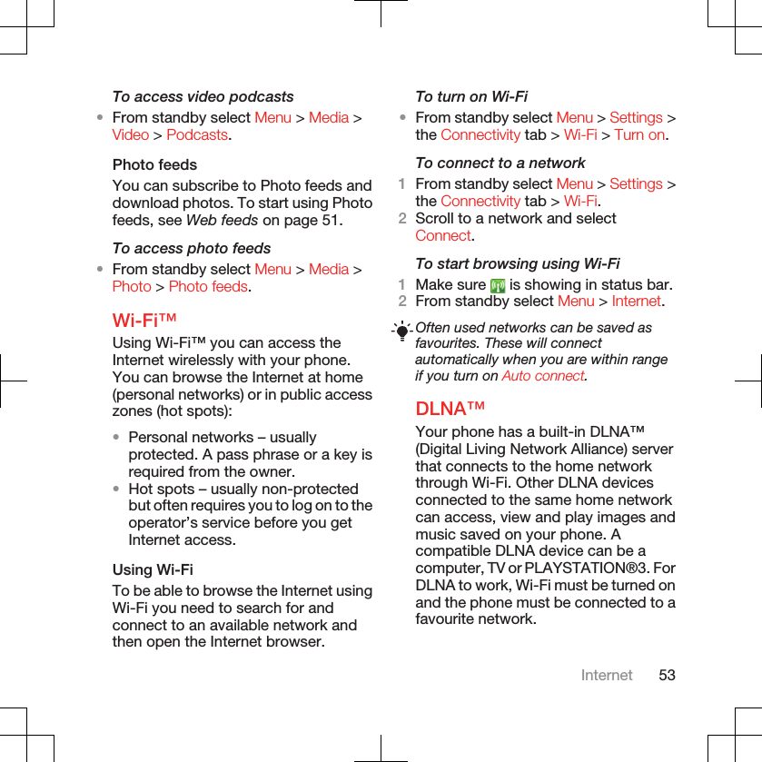 To access video podcasts•From standby select Menu &gt; Media &gt;Video &gt; Podcasts.Photo feedsYou can subscribe to Photo feeds anddownload photos. To start using Photofeeds, see Web feeds on page 51.To access photo feeds•From standby select Menu &gt; Media &gt;Photo &gt; Photo feeds.Wi-Fi™Using Wi-Fi™ you can access theInternet wirelessly with your phone.You can browse the Internet at home(personal networks) or in public accesszones (hot spots):•Personal networks – usuallyprotected. A pass phrase or a key isrequired from the owner.•Hot spots – usually non-protectedbut often requires you to log on to theoperator’s service before you getInternet access.Using Wi-FiTo be able to browse the Internet usingWi-Fi you need to search for andconnect to an available network andthen open the Internet browser.To turn on Wi-Fi•From standby select Menu &gt; Settings &gt;the Connectivity tab &gt; Wi-Fi &gt; Turn on.To connect to a network1From standby select Menu &gt; Settings &gt;the Connectivity tab &gt; Wi-Fi.2Scroll to a network and selectConnect.To start browsing using Wi-Fi1Make sure   is showing in status bar.2From standby select Menu &gt; Internet.Often used networks can be saved asfavourites. These will connectautomatically when you are within rangeif you turn on Auto connect.DLNA™Your phone has a built-in DLNA™(Digital Living Network Alliance) serverthat connects to the home networkthrough Wi-Fi. Other DLNA devicesconnected to the same home networkcan access, view and play images andmusic saved on your phone. Acompatible DLNA device can be acomputer, TV or PLAYSTATION®3. ForDLNA to work, Wi-Fi must be turned onand the phone must be connected to afavourite network.Internet 53