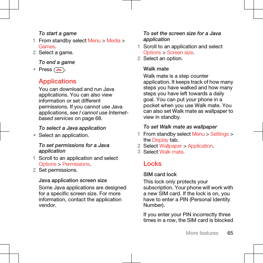 To start a game1From standby select Menu &gt; Media &gt;Games.2Select a game.To end a game•Press  .ApplicationsYou can download and run Javaapplications. You can also viewinformation or set differentpermissions. If you cannot use Javaapplications, see I cannot use Internet-based services on page 68.To select a Java application•Select an application.To set permissions for a Javaapplication1Scroll to an application and selectOptions &gt; Permissions.2Set permissions.Java application screen sizeSome Java applications are designedfor a specific screen size. For moreinformation, contact the applicationvendor.To set the screen size for a Javaapplication1Scroll to an application and selectOptions &gt; Screen size.2Select an option.Walk mateWalk mate is a step counterapplication. It keeps track of how manysteps you have walked and how manysteps you have left towards a dailygoal. You can put your phone in apocket when you use Walk mate. Youcan also set Walk mate as wallpaper toview in standby.To set Walk mate as wallpaper1From standby select Menu &gt; Settings &gt;the Display tab.2Select Wallpaper &gt; Application.3Select Walk mate.LocksSIM card lockThis lock only protects yoursubscription. Your phone will work witha new SIM card. If the lock is on, youhave to enter a PIN (Personal IdentityNumber).If you enter your PIN incorrectly threetimes in a row, the SIM card is blockedMore features 65