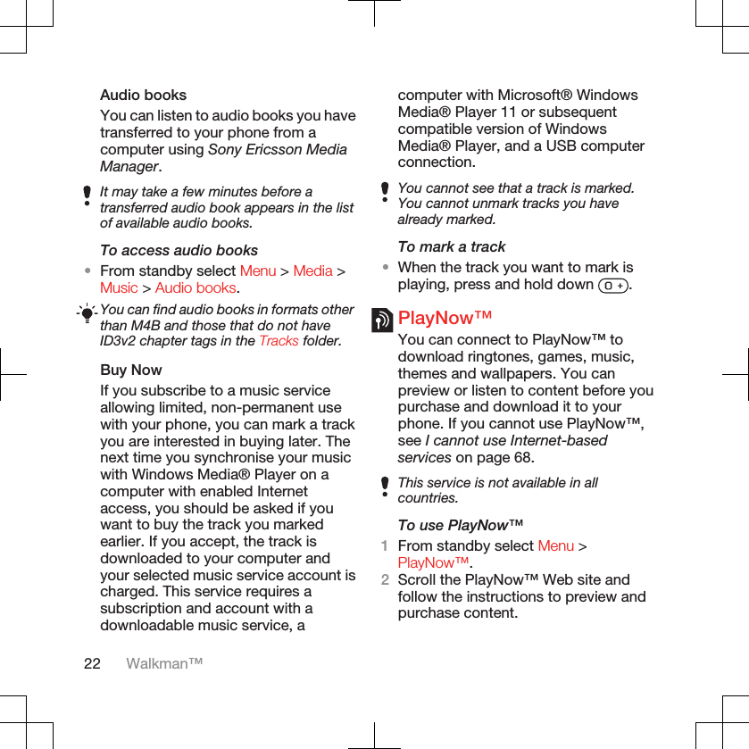 Audio booksYou can listen to audio books you havetransferred to your phone from acomputer using Sony Ericsson MediaManager.It may take a few minutes before atransferred audio book appears in the listof available audio books.To access audio books•From standby select Menu &gt; Media &gt;Music &gt; Audio books.You can find audio books in formats otherthan M4B and those that do not haveID3v2 chapter tags in the Tracks folder.Buy NowIf you subscribe to a music serviceallowing limited, non-permanent usewith your phone, you can mark a trackyou are interested in buying later. Thenext time you synchronise your musicwith Windows Media® Player on acomputer with enabled Internetaccess, you should be asked if youwant to buy the track you markedearlier. If you accept, the track isdownloaded to your computer andyour selected music service account ischarged. This service requires asubscription and account with adownloadable music service, acomputer with Microsoft® WindowsMedia® Player 11 or subsequentcompatible version of WindowsMedia® Player, and a USB computerconnection.You cannot see that a track is marked.You cannot unmark tracks you havealready marked.To mark a track•When the track you want to mark isplaying, press and hold down  .PlayNow™You can connect to PlayNow™ todownload ringtones, games, music,themes and wallpapers. You canpreview or listen to content before youpurchase and download it to yourphone. If you cannot use PlayNow™,see I cannot use Internet-basedservices on page 68.This service is not available in allcountries.To use PlayNow™1From standby select Menu &gt;PlayNow™.2Scroll the PlayNow™ Web site andfollow the instructions to preview andpurchase content.22 Walkman™