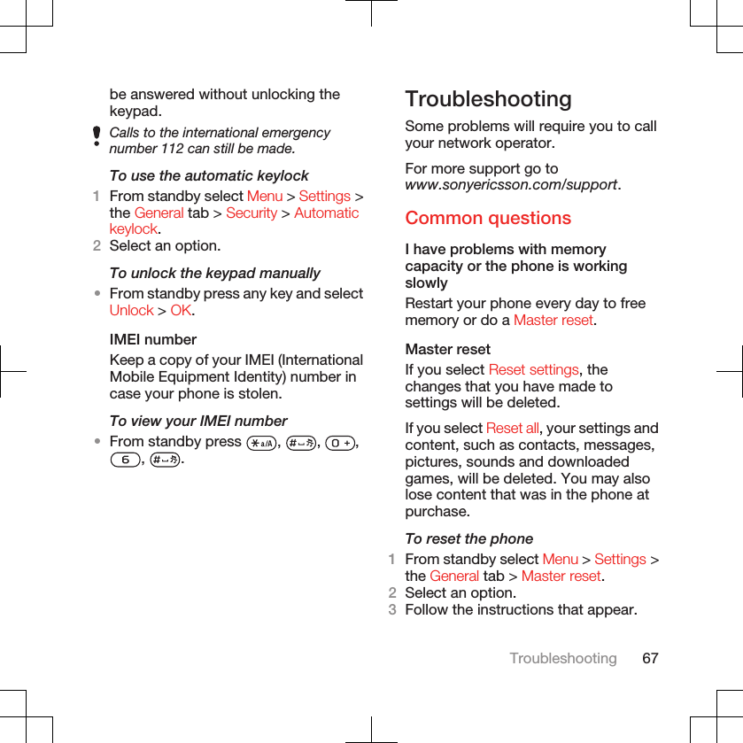 be answered without unlocking thekeypad.Calls to the international emergencynumber 112 can still be made.To use the automatic keylock1From standby select Menu &gt; Settings &gt;the General tab &gt; Security &gt; Automatickeylock.2Select an option.To unlock the keypad manually•From standby press any key and selectUnlock &gt; OK.IMEI numberKeep a copy of your IMEI (InternationalMobile Equipment Identity) number incase your phone is stolen.To view your IMEI number•From standby press  ,  ,  ,,  .TroubleshootingSome problems will require you to callyour network operator.For more support go towww.sonyericsson.com/support.Common questionsI have problems with memorycapacity or the phone is workingslowlyRestart your phone every day to freememory or do a Master reset.Master resetIf you select Reset settings, thechanges that you have made tosettings will be deleted.If you select Reset all, your settings andcontent, such as contacts, messages,pictures, sounds and downloadedgames, will be deleted. You may alsolose content that was in the phone atpurchase.To reset the phone1From standby select Menu &gt; Settings &gt;the General tab &gt; Master reset.2Select an option.3Follow the instructions that appear.Troubleshooting 67