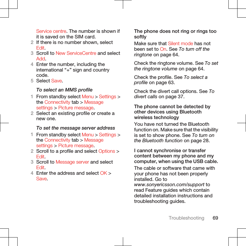 Service centre. The number is shown ifit is saved on the SIM card.2If there is no number shown, selectEdit.3Scroll to New ServiceCentre and selectAdd.4Enter the number, including theinternational “+” sign and countrycode.5Select Save.To select an MMS profile1From standby select Menu &gt; Settings &gt;the Connectivity tab &gt; Messagesettings &gt; Picture message.2Select an existing profile or create anew one.To set the message server address1From standby select Menu &gt; Settings &gt;the Connectivity tab &gt; Messagesettings &gt; Picture message.2Scroll to a profile and select Options &gt;Edit.3Scroll to Message server and selectEdit.4Enter the address and select OK &gt;Save.The phone does not ring or rings toosoftlyMake sure that Silent mode has notbeen set to On. See To turn off theringtone on page 64.Check the ringtone volume. See To setthe ringtone volume on page 64.Check the profile. See To select aprofile on page 63.Check the divert call options. See Todivert calls on page 37.The phone cannot be detected byother devices using Bluetoothwireless technologyYou have not turned the Bluetoothfunction on. Make sure that the visibilityis set to show phone. See To turn onthe Bluetooth function on page 28.I cannot synchronise or transfercontent between my phone and mycomputer, when using the USB cable.The cable or software that came withyour phone has not been properlyinstalled. Go towww.sonyericsson.com/support toread Feature guides which containdetailed installation instructions andtroubleshooting guides.Troubleshooting 69