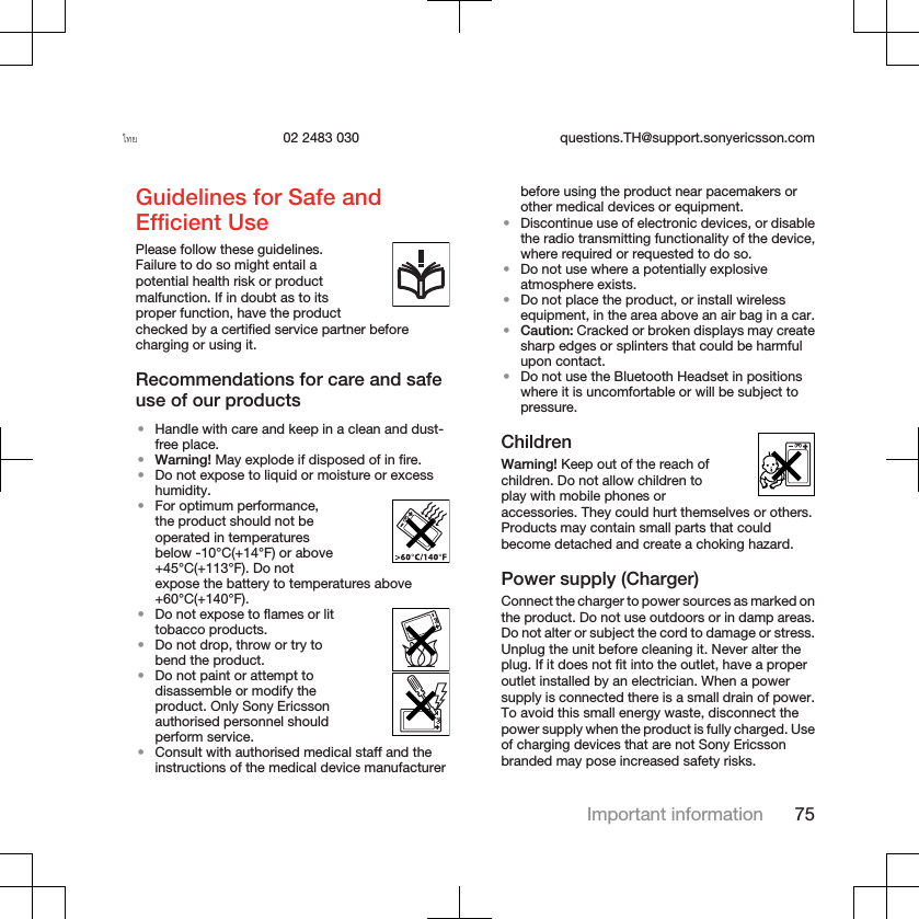 ไทย 02 2483 030 questions.TH@support.sonyericsson.comGuidelines for Safe andEfficient UsePlease follow these guidelines.Failure to do so might entail apotential health risk or productmalfunction. If in doubt as to itsproper function, have the productchecked by a certified service partner beforecharging or using it.Recommendations for care and safeuse of our products•Handle with care and keep in a clean and dust-free place.•Warning! May explode if disposed of in fire.•Do not expose to liquid or moisture or excesshumidity.•For optimum performance,the product should not beoperated in temperaturesbelow -10°C(+14°F) or above+45°C(+113°F). Do notexpose the battery to temperatures above+60°C(+140°F).•Do not expose to flames or littobacco products.•Do not drop, throw or try tobend the product.•Do not paint or attempt todisassemble or modify theproduct. Only Sony Ericssonauthorised personnel shouldperform service.•Consult with authorised medical staff and theinstructions of the medical device manufacturerbefore using the product near pacemakers orother medical devices or equipment.•Discontinue use of electronic devices, or disablethe radio transmitting functionality of the device,where required or requested to do so.•Do not use where a potentially explosiveatmosphere exists.•Do not place the product, or install wirelessequipment, in the area above an air bag in a car.•Caution: Cracked or broken displays may createsharp edges or splinters that could be harmfulupon contact.•Do not use the Bluetooth Headset in positionswhere it is uncomfortable or will be subject topressure.ChildrenWarning! Keep out of the reach ofchildren. Do not allow children toplay with mobile phones oraccessories. They could hurt themselves or others.Products may contain small parts that couldbecome detached and create a choking hazard.Power supply (Charger)Connect the charger to power sources as marked onthe product. Do not use outdoors or in damp areas.Do not alter or subject the cord to damage or stress.Unplug the unit before cleaning it. Never alter theplug. If it does not fit into the outlet, have a properoutlet installed by an electrician. When a powersupply is connected there is a small drain of power.To avoid this small energy waste, disconnect thepower supply when the product is fully charged. Useof charging devices that are not Sony Ericssonbranded may pose increased safety risks.Important information 75