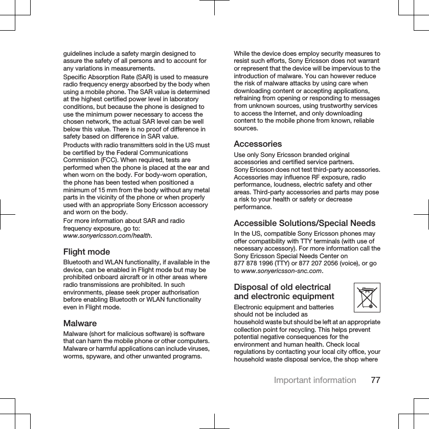 guidelines include a safety margin designed toassure the safety of all persons and to account forany variations in measurements.Specific Absorption Rate (SAR) is used to measureradio frequency energy absorbed by the body whenusing a mobile phone. The SAR value is determinedat the highest certified power level in laboratoryconditions, but because the phone is designed touse the minimum power necessary to access thechosen network, the actual SAR level can be wellbelow this value. There is no proof of difference insafety based on difference in SAR value.Products with radio transmitters sold in the US mustbe certified by the Federal CommunicationsCommission (FCC). When required, tests areperformed when the phone is placed at the ear andwhen worn on the body. For body-worn operation,the phone has been tested when positioned aminimum of 15 mm from the body without any metalparts in the vicinity of the phone or when properlyused with an appropriate Sony Ericsson accessoryand worn on the body.For more information about SAR and radiofrequency exposure, go to:www.sonyericsson.com/health.Flight modeBluetooth and WLAN functionality, if available in thedevice, can be enabled in Flight mode but may beprohibited onboard aircraft or in other areas whereradio transmissions are prohibited. In suchenvironments, please seek proper authorisationbefore enabling Bluetooth or WLAN functionalityeven in Flight mode.MalwareMalware (short for malicious software) is softwarethat can harm the mobile phone or other computers.Malware or harmful applications can include viruses,worms, spyware, and other unwanted programs.While the device does employ security measures toresist such efforts, Sony Ericsson does not warrantor represent that the device will be impervious to theintroduction of malware. You can however reducethe risk of malware attacks by using care whendownloading content or accepting applications,refraining from opening or responding to messagesfrom unknown sources, using trustworthy servicesto access the Internet, and only downloadingcontent to the mobile phone from known, reliablesources.AccessoriesUse only Sony Ericsson branded originalaccessories and certified service partners.Sony Ericsson does not test third-party accessories.Accessories may influence RF exposure, radioperformance, loudness, electric safety and otherareas. Third-party accessories and parts may posea risk to your health or safety or decreaseperformance.Accessible Solutions/Special NeedsIn the US, compatible Sony Ericsson phones mayoffer compatibility with TTY terminals (with use ofnecessary accessory). For more information call theSony Ericsson Special Needs Center on877 878 1996 (TTY) or 877 207 2056 (voice), or goto www.sonyericsson-snc.com.Disposal of old electricaland electronic equipmentElectronic equipment and batteriesshould not be included ashousehold waste but should be left at an appropriatecollection point for recycling. This helps preventpotential negative consequences for theenvironment and human health. Check localregulations by contacting your local city office, yourhousehold waste disposal service, the shop whereImportant information 77