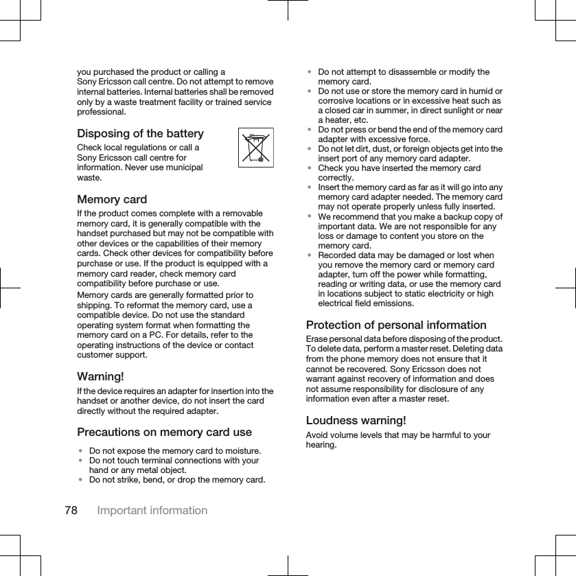 you purchased the product or calling aSony Ericsson call centre. Do not attempt to removeinternal batteries. Internal batteries shall be removedonly by a waste treatment facility or trained serviceprofessional.Disposing of the batteryCheck local regulations or call aSony Ericsson call centre forinformation. Never use municipalwaste.Memory cardIf the product comes complete with a removablememory card, it is generally compatible with thehandset purchased but may not be compatible withother devices or the capabilities of their memorycards. Check other devices for compatibility beforepurchase or use. If the product is equipped with amemory card reader, check memory cardcompatibility before purchase or use.Memory cards are generally formatted prior toshipping. To reformat the memory card, use acompatible device. Do not use the standardoperating system format when formatting thememory card on a PC. For details, refer to theoperating instructions of the device or contactcustomer support.Warning!If the device requires an adapter for insertion into thehandset or another device, do not insert the carddirectly without the required adapter.Precautions on memory card use•Do not expose the memory card to moisture.•Do not touch terminal connections with yourhand or any metal object.•Do not strike, bend, or drop the memory card.•Do not attempt to disassemble or modify thememory card.•Do not use or store the memory card in humid orcorrosive locations or in excessive heat such asa closed car in summer, in direct sunlight or neara heater, etc.•Do not press or bend the end of the memory cardadapter with excessive force.•Do not let dirt, dust, or foreign objects get into theinsert port of any memory card adapter.•Check you have inserted the memory cardcorrectly.•Insert the memory card as far as it will go into anymemory card adapter needed. The memory cardmay not operate properly unless fully inserted.•We recommend that you make a backup copy ofimportant data. We are not responsible for anyloss or damage to content you store on thememory card.•Recorded data may be damaged or lost whenyou remove the memory card or memory cardadapter, turn off the power while formatting,reading or writing data, or use the memory cardin locations subject to static electricity or highelectrical field emissions.Protection of personal informationErase personal data before disposing of the product.To delete data, perform a master reset. Deleting datafrom the phone memory does not ensure that itcannot be recovered. Sony Ericsson does notwarrant against recovery of information and doesnot assume responsibility for disclosure of anyinformation even after a master reset.Loudness warning!Avoid volume levels that may be harmful to yourhearing.78 Important information