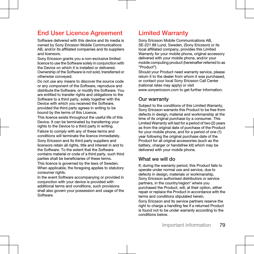 End User Licence AgreementSoftware delivered with this device and its media isowned by Sony Ericsson Mobile CommunicationsAB, and/or its affiliated companies and its suppliersand licensors.Sony Ericsson grants you a non-exclusive limitedlicence to use the Software solely in conjunction withthe Device on which it is installed or delivered.Ownership of the Software is not sold, transferred orotherwise conveyed.Do not use any means to discover the source codeor any component of the Software, reproduce anddistribute the Software, or modify the Software. Youare entitled to transfer rights and obligations to theSoftware to a third party, solely together with theDevice with which you received the Software,provided the third party agrees in writing to bebound by the terms of this Licence.This licence exists throughout the useful life of thisDevice. It can be terminated by transferring yourrights to the Device to a third party in writing.Failure to comply with any of these terms andconditions will terminate the licence immediately.Sony Ericsson and its third party suppliers andlicensors retain all rights, title and interest in and tothe Software. To the extent that the Softwarecontains material or code of a third party, such thirdparties shall be beneficiaries of these terms.This licence is governed by the laws of Sweden.When applicable, the foregoing applies to statutoryconsumer rights.In the event Software accompanying or provided inconjunction with your device is provided withadditional terms and conditions, such provisionsshall also govern your possession and usage of theSoftware.Limited WarrantySony Ericsson Mobile Communications AB,SE-221 88 Lund, Sweden, (Sony Ericsson) or itslocal affiliated company, provides this LimitedWarranty for your mobile phone, original accessorydelivered with your mobile phone, and/or yourmobile computing product (hereinafter referred to as“Product”).Should your Product need warranty service, pleasereturn it to the dealer from whom it was purchased,or contact your local Sony Ericsson Call Center(national rates may apply) or visitwww.sonyericsson.com to get further information.Our warrantySubject to the conditions of this Limited Warranty,Sony Ericsson warrants this Product to be free fromdefects in design, material and workmanship at thetime of its original purchase by a consumer. ThisLimited Warranty will last for a period of two (2) yearsas from the original date of purchase of the Productfor your mobile phone, and for a period of one (1)year following the original purchase date of theProduct for all original accessories (such as thebattery, charger or handsfree kit) which may bedelivered with your mobile phone.What we will doIf, during the warranty period, this Product fails tooperate under normal use and service, due todefects in design, materials or workmanship,Sony Ericsson authorised distributors or servicepartners, in the country/region* where youpurchased the Product, will, at their option, eitherrepair or replace the Product in accordance with theterms and conditions stipulated herein.Sony Ericsson and its service partners reserve theright to charge a handling fee if a returned Productis found not to be under warranty according to theconditions below.Important information 79