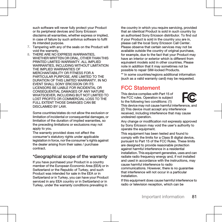 such software will never fully protect your Productor its peripheral devices and Sony Ericssondisclaims all warranties, whether express or implied,in case of failure by such antivirus software to fulfilits intended purpose.7. Tampering with any of the seals on the Product willvoid the warranty.8. THERE ARE NO EXPRESS WARRANTIES,WHETHER WRITTEN OR ORAL, OTHER THAN THISPRINTED LIMITED WARRANTY. ALL IMPLIEDWARRANTIES, INCLUDING WITHOUT LIMITATIONTHE IMPLIED WARRANTIES OFMERCHANTABILITY OR FITNESS FOR APARTICULAR PURPOSE, ARE LIMITED TO THEDURATION OF THIS LIMITED WARRANTY. IN NOEVENT SHALL SONY ERICSSON OR ITSLICENSORS BE LIABLE FOR INCIDENTAL ORCONSEQUENTIAL DAMAGES OF ANY NATUREWHATSOEVER, INCLUDING BUT NOT LIMITED TOLOST PROFITS OR COMMERCIAL LOSS TO THEFULL EXTENT THOSE DAMAGES CAN BEDISCLAIMED BY LAW.Some countries/states do not allow the exclusion orlimitation of incidental or consequential damages, orlimitation of the duration of implied warranties, sothe preceding limitations or exclusions may notapply to you.The warranty provided does not affect theconsumer’s statutory rights under applicablelegislation in force, nor the consumer’s rights againstthe dealer arising from their sales / purchasecontract.*Geographical scope of the warrantyIf you have purchased your Product in a countrymember of the European Economic Area (EEA) or inSwitzerland or the Republic of Turkey, and suchProduct was intended for sale in the EEA or inSwitzerland or in Turkey, you can have your Productserviced in any EEA country or in Switzerland or inTurkey, under the warranty conditions prevailing inthe country in which you require servicing, providedthat an identical Product is sold in such country byan authorised Sony Ericsson distributor. To find outif your Product is sold in the country you are in,please call the local Sony Ericsson Call Center.Please observe that certain services may not beavailable outside the country of original purchase,for example, due to the fact that your Product mayhave an interior or exterior which is different fromequivalent models sold in other countries. Pleasenote in addition that it may sometimes not bepossible to repair SIM-locked Products.** In some countries/regions additional information(such as a valid warranty card) may be requested.FCC StatementThis device complies with Part 15 ofthe FCC rules. Operation is subjectto the following two conditions: (1)This device may not cause harmful interference, and(2) This device must accept any interferencereceived, including interference that may causeundesired operation.Any change or modification not expressly approvedby Sony Ericsson may void the user&apos;s authority tooperate the equipment.This equipment has been tested and found tocomply with the limits for a Class B digital device,pursuant to Part 15 of the FCC Rules. These limitsare designed to provide reasonable protectionagainst harmful interference in a residentialinstallation. This equipment generates, uses and canradiate radio frequency energy and, if not installedand used in accordance with the instructions, maycause harmful interference to radiocommunications. However, there is no guaranteethat interference will not occur in a particularinstallation.If this equipment does cause harmful interference toradio or television reception, which can beImportant information 81