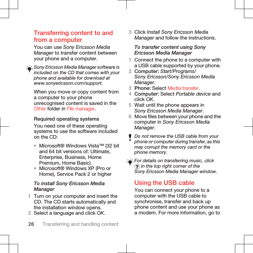 Transferring content to andfrom a computerYou can use Sony Ericsson MediaManager to transfer content betweenyour phone and a computer.Sony Ericsson Media Manager software isincluded on the CD that comes with yourphone and available for download atwww.sonyericsson.com/support.When you move or copy content froma computer to your phoneunrecognised content is saved in theOther folder in File manager.Required operating systemsYou need one of these operatingsystems to use the software includedon the CD:•Microsoft® Windows Vista™ (32 bitand 64 bit versions of: Ultimate,Enterprise, Business, HomePremium, Home Basic)•Microsoft® Windows XP (Pro orHome), Service Pack 2 or higherTo install Sony Ericsson MediaManager1Turn on your computer and insert theCD. The CD starts automatically andthe installation window opens.2Select a language and click OK.3Click Install Sony Ericsson MediaManager and follow the instructions.To transfer content using SonyEricsson Media Manager1Connect the phone to a computer witha USB cable supported by your phone.2Computer: Start/Programs/Sony Ericsson/Sony Ericsson MediaManager.3Phone: Select Media transfer.4Computer: Select Portable device andclick OK.5Wait until the phone appears inSony Ericsson Media Manager.6Move files between your phone and thecomputer in Sony Ericsson MediaManager.Do not remove the USB cable from yourphone or computer during transfer, as thismay corrupt the memory card or thephone memory.For details on transferring music, click in the top right corner of theSony Ericsson Media Manager window.Using the USB cableYou can connect your phone to acomputer with the USB cable tosynchronise, transfer and back upphone content and use your phone asa modem. For more information, go to26 Transferring and handling content