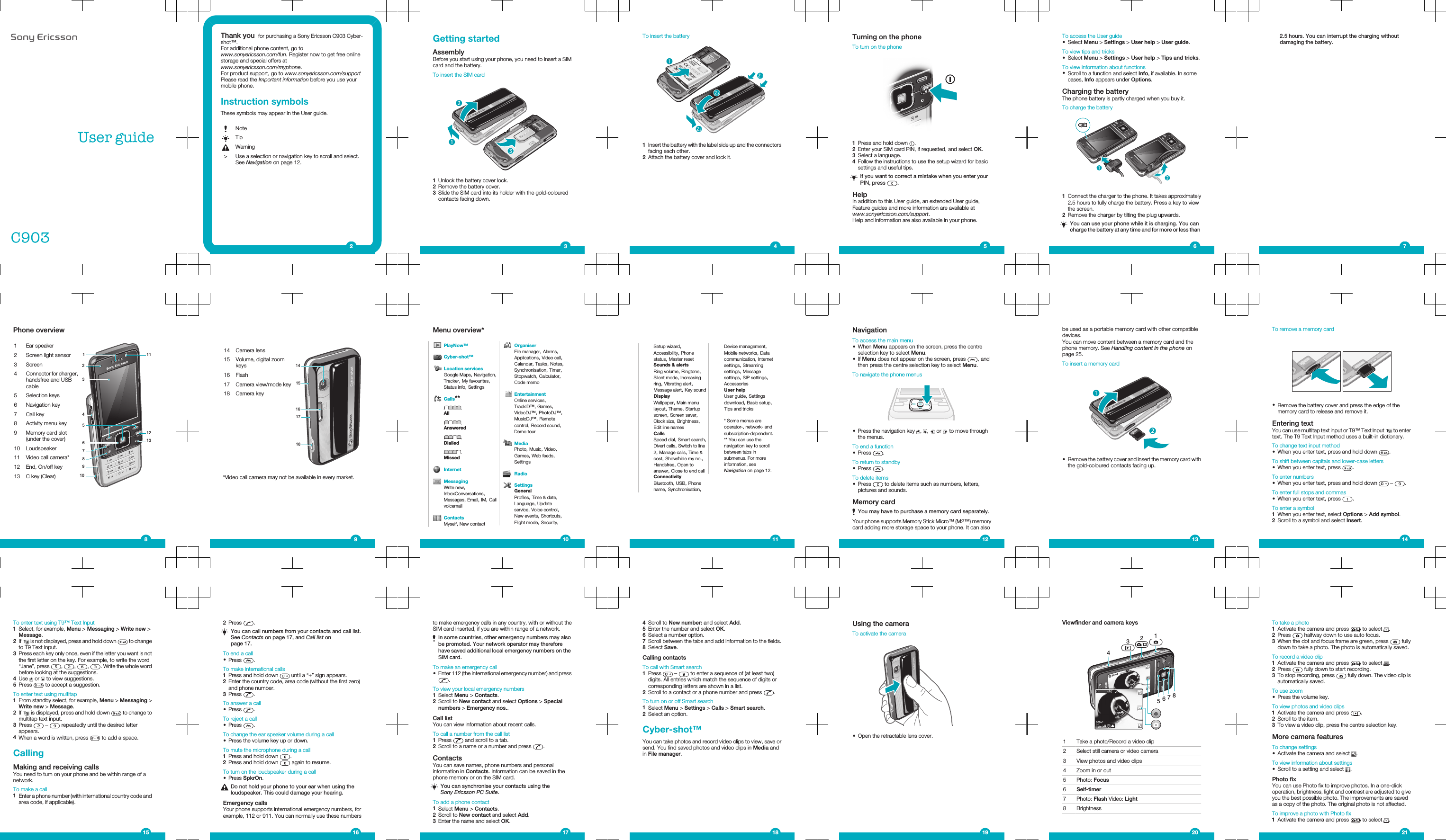 User guideC903Thank you  for purchasing a Sony Ericsson C903 Cyber-shot™.For additional phone content, go towww.sonyericsson.com/fun. Register now to get free onlinestorage and special offers atwww.sonyericsson.com/myphone.For product support, go to www.sonyericsson.com/supportPlease read the Important information before you use yourmobile phone.Instruction symbolsThese symbols may appear in the User guide.NoteTipWarning&gt; Use a selection or navigation key to scroll and select.See Navigation on page 12.2Getting startedAssemblyBefore you start using your phone, you need to insert a SIMcard and the battery.To insert the SIM card1Unlock the battery cover lock.2Remove the battery cover.3Slide the SIM card into its holder with the gold-colouredcontacts facing down.3To insert the battery1Insert the battery with the label side up and the connectorsfacing each other.2Attach the battery cover and lock it.4Turning on the phoneTo turn on the phone1Press and hold down  .2Enter your SIM card PIN, if requested, and select OK.3Select a language.4Follow the instructions to use the setup wizard for basicsettings and useful tips.If you want to correct a mistake when you enter yourPIN, press  .HelpIn addition to this User guide, an extended User guide,Feature guides and more information are available atwww.sonyericsson.com/support.Help and information are also available in your phone.5To access the User guide•Select Menu &gt; Settings &gt; User help &gt; User guide.To view tips and tricks•Select Menu &gt; Settings &gt; User help &gt; Tips and tricks.To view information about functions•Scroll to a function and select Info, if available. In somecases, Info appears under Options.Charging the batteryThe phone battery is partly charged when you buy it.To charge the battery1Connect the charger to the phone. It takes approximately2.5 hours to fully charge the battery. Press a key to viewthe screen.2Remove the charger by tilting the plug upwards.You can use your phone while it is charging. You cancharge the battery at any time and for more or less than62.5 hours. You can interrupt the charging withoutdamaging the battery.7Phone overview1 Ear speaker111213324109568712 Screen light sensor3 Screen4Connector for charger,handsfree and USBcable5 Selection keys6 Navigation key7 Call key8 Activity menu key9 Memory card slot(under the cover)10 Loudspeaker11 Video call camera*12 End, On/off key13 C key (Clear)814 Camera lens151718161415 Volume, digital zoomkeys16 Flash17 Camera view/mode key18 Camera key*Video call camera may not be available in every market.9Menu overview*PlayNow™Cyber-shot™Location servicesGoogle Maps, Navigation,Tracker, My favourites,Status info, SettingsCalls**AllAnsweredDialledMissedInternetMessagingWrite new,InboxConversations,Messages, Email, IM, CallvoicemailContactsMyself, New contactOrganiserFile manager, Alarms,Applications, Video call,Calendar, Tasks, Notes,Synchronisation, Timer,Stopwatch, Calculator,Code memoEntertainmentOnline services,TrackID™, Games,VideoDJ™, PhotoDJ™,MusicDJ™, Remotecontrol, Record sound,Demo tourMediaPhoto, Music, Video,Games, Web feeds,SettingsRadioSettingsGeneralProfiles, Time &amp; date,Language, Updateservice, Voice control,New events, Shortcuts,Flight mode, Security,10Setup wizard,Accessibility, Phonestatus, Master resetSounds &amp; alertsRing volume, Ringtone,Silent mode, Increasingring, Vibrating alert,Message alert, Key soundDisplayWallpaper, Main menulayout, Theme, Startupscreen, Screen saver,Clock size, Brightness,Edit line namesCallsSpeed dial, Smart search,Divert calls, Switch to line2, Manage calls, Time &amp;cost, Show/hide my no.,Handsfree, Open toanswer, Close to end callConnectivityBluetooth, USB, Phonename, Synchronisation,Device management,Mobile networks, Datacommunication, Internetsettings, Streamingsettings, Messagesettings, SIP settings,AccessoriesUser helpUser guide, Settingsdownload, Basic setup,Tips and tricks* Some menus areoperator-, network- andsubscription-dependent.** You can use thenavigation key to scrollbetween tabs insubmenus. For moreinformation, seeNavigation on page 12.11NavigationTo access the main menu•When Menu appears on the screen, press the centreselection key to select Menu.•If Menu does not appear on the screen, press  , andthen press the centre selection key to select Menu.To navigate the phone menus•Press the navigation key  ,  ,   or   to move throughthe menus.To end a function•Press  .To return to standby•Press  .To delete items•Press   to delete items such as numbers, letters,pictures and sounds.Memory cardYou may have to purchase a memory card separately.Your phone supports Memory Stick Micro™ (M2™) memorycard adding more storage space to your phone. It can also12be used as a portable memory card with other compatibledevices.You can move content between a memory card and thephone memory. See Handling content in the phone onpage 25.To insert a memory card•Remove the battery cover and insert the memory card withthe gold-coloured contacts facing up.13To remove a memory card•Remove the battery cover and press the edge of thememory card to release and remove it.Entering textYou can use multitap text input or T9™ Text Input   to entertext. The T9 Text Input method uses a built-in dictionary.To change text input method•When you enter text, press and hold down  .To shift between capitals and lower-case letters•When you enter text, press  .To enter numbers•When you enter text, press and hold down   –  .To enter full stops and commas•When you enter text, press  .To enter a symbol1When you enter text, select Options &gt; Add symbol.2Scroll to a symbol and select Insert.14To enter text using T9™ Text Input1Select, for example, Menu &gt; Messaging &gt; Write new &gt;Message.2If   is not displayed, press and hold down   to changeto T9 Text Input.3Press each key only once, even if the letter you want is notthe first letter on the key. For example, to write the word“Jane”, press  ,  ,  ,  . Write the whole wordbefore looking at the suggestions.4Use   or   to view suggestions.5Press   to accept a suggestion.To enter text using multitap1From standby select, for example, Menu &gt; Messaging &gt;Write new &gt; Message.2If   is displayed, press and hold down   to change tomultitap text input.3Press   –   repeatedly until the desired letterappears.4When a word is written, press   to add a space.CallingMaking and receiving callsYou need to turn on your phone and be within range of anetwork.To make a call1Enter a phone number (with international country code andarea code, if applicable).152Press  .You can call numbers from your contacts and call list.See Contacts on page 17, and Call list onpage 17.To end a call•Press  .To make international calls1Press and hold down   until a “+” sign appears.2Enter the country code, area code (without the first zero)and phone number.3Press  .To answer a call•Press  .To reject a call•Press  .To change the ear speaker volume during a call•Press the volume key up or down.To mute the microphone during a call1Press and hold down  .2Press and hold down   again to resume.To turn on the loudspeaker during a call•Press SpkrOn.Do not hold your phone to your ear when using theloudspeaker. This could damage your hearing.Emergency callsYour phone supports international emergency numbers, forexample, 112 or 911. You can normally use these numbers16to make emergency calls in any country, with or without theSIM card inserted, if you are within range of a network.In some countries, other emergency numbers may alsobe promoted. Your network operator may thereforehave saved additional local emergency numbers on theSIM card.To make an emergency call•Enter 112 (the international emergency number) and press.To view your local emergency numbers1Select Menu &gt; Contacts.2Scroll to New contact and select Options &gt; Specialnumbers &gt; Emergency nos..Call listYou can view information about recent calls.To call a number from the call list1Press   and scroll to a tab.2Scroll to a name or a number and press  .ContactsYou can save names, phone numbers and personalinformation in Contacts. Information can be saved in thephone memory or on the SIM card.You can synchronise your contacts using theSony Ericsson PC Suite.To add a phone contact1Select Menu &gt; Contacts.2Scroll to New contact and select Add.3Enter the name and select OK.174Scroll to New number: and select Add.5Enter the number and select OK.6Select a number option.7Scroll between the tabs and add information to the fields.8Select Save.Calling contactsTo call with Smart search1Press   –   to enter a sequence of (at least two)digits. All entries which match the sequence of digits orcorresponding letters are shown in a list.2Scroll to a contact or a phone number and press  .To turn on or off Smart search1Select Menu &gt; Settings &gt; Calls &gt; Smart search.2Select an option.Cyber-shot™You can take photos and record video clips to view, save orsend. You find saved photos and video clips in Media andin File manager.18Using the cameraTo activate the camera•Open the retractable lens cover.19Viewfinder and camera keys341567821 Take a photo/Record a video clip2 Select still camera or video camera3 View photos and video clips4 Zoom in or out5 Photo: Focus6Self-timer7 Photo: Flash Video: Light8 Brightness20To take a photo1Activate the camera and press   to select  .2Press   halfway down to use auto focus.3When the dot and focus frame are green, press   fullydown to take a photo. The photo is automatically saved.To record a video clip1Activate the camera and press   to select  .2Press   fully down to start recording.3To stop recording, press   fully down. The video clip isautomatically saved.To use zoom•Press the volume key.To view photos and video clips1Activate the camera and press  .2Scroll to the item.3To view a video clip, press the centre selection key.More camera featuresTo change settings•Activate the camera and select  .To view information about settings•Scroll to a setting and select  .Photo fixYou can use Photo fix to improve photos. In a one-clickoperation, brightness, light and contrast are adjusted to giveyou the best possible photo. The improvements are savedas a copy of the photo. The original photo is not affected.To improve a photo with Photo fix1Activate the camera and press   to select  .21