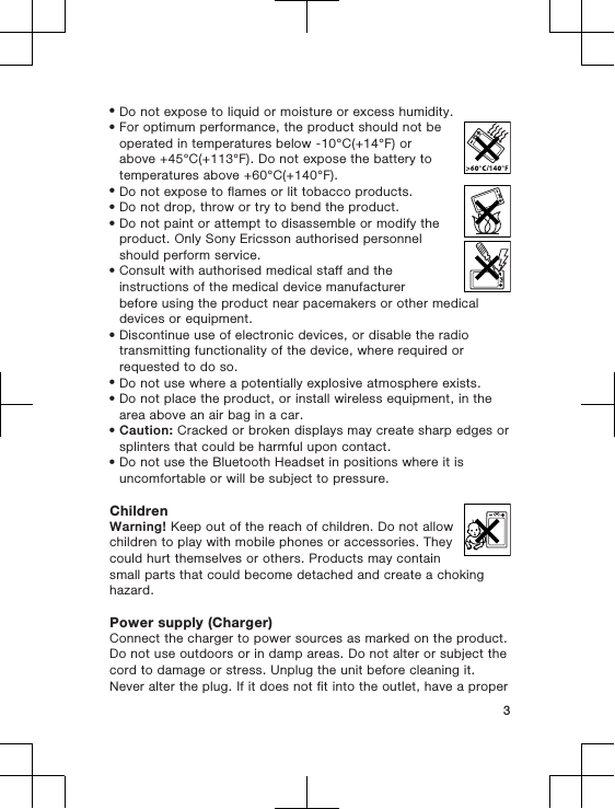 •Do not expose to liquid or moisture or excess humidity.•For optimum performance, the product should not beoperated in temperatures below -10°C(+14°F) orabove +45°C(+113°F). Do not expose the battery totemperatures above +60°C(+140°F).•Do not expose to flames or lit tobacco products.•Do not drop, throw or try to bend the product.•Do not paint or attempt to disassemble or modify theproduct. Only Sony Ericsson authorised personnelshould perform service.•Consult with authorised medical staff and theinstructions of the medical device manufacturerbefore using the product near pacemakers or other medicaldevices or equipment.•Discontinue use of electronic devices, or disable the radiotransmitting functionality of the device, where required orrequested to do so.•Do not use where a potentially explosive atmosphere exists.•Do not place the product, or install wireless equipment, in thearea above an air bag in a car.•Caution: Cracked or broken displays may create sharp edges orsplinters that could be harmful upon contact.•Do not use the Bluetooth Headset in positions where it isuncomfortable or will be subject to pressure.ChildrenWarning! Keep out of the reach of children. Do not allowchildren to play with mobile phones or accessories. Theycould hurt themselves or others. Products may containsmall parts that could become detached and create a chokinghazard.Power supply (Charger)Connect the charger to power sources as marked on the product.Do not use outdoors or in damp areas. Do not alter or subject thecord to damage or stress. Unplug the unit before cleaning it.Never alter the plug. If it does not fit into the outlet, have a proper3