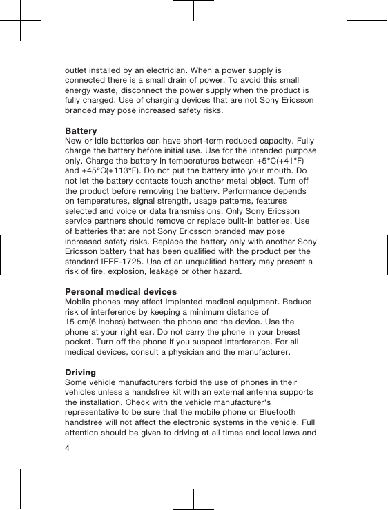 outlet installed by an electrician. When a power supply isconnected there is a small drain of power. To avoid this smallenergy waste, disconnect the power supply when the product isfully charged. Use of charging devices that are not Sony Ericssonbranded may pose increased safety risks.BatteryNew or idle batteries can have short-term reduced capacity. Fullycharge the battery before initial use. Use for the intended purposeonly. Charge the battery in temperatures between +5°C(+41°F)and +45°C(+113°F). Do not put the battery into your mouth. Donot let the battery contacts touch another metal object. Turn offthe product before removing the battery. Performance dependson temperatures, signal strength, usage patterns, featuresselected and voice or data transmissions. Only Sony Ericssonservice partners should remove or replace built-in batteries. Useof batteries that are not Sony Ericsson branded may poseincreased safety risks. Replace the battery only with another SonyEricsson battery that has been qualified with the product per thestandard IEEE-1725. Use of an unqualified battery may present arisk of fire, explosion, leakage or other hazard.Personal medical devicesMobile phones may affect implanted medical equipment. Reducerisk of interference by keeping a minimum distance of15 cm(6 inches) between the phone and the device. Use thephone at your right ear. Do not carry the phone in your breastpocket. Turn off the phone if you suspect interference. For allmedical devices, consult a physician and the manufacturer.DrivingSome vehicle manufacturers forbid the use of phones in theirvehicles unless a handsfree kit with an external antenna supportsthe installation. Check with the vehicle manufacturer&apos;srepresentative to be sure that the mobile phone or Bluetoothhandsfree will not affect the electronic systems in the vehicle. Fullattention should be given to driving at all times and local laws and4