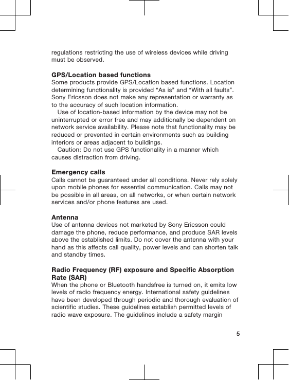 regulations restricting the use of wireless devices while drivingmust be observed.GPS/Location based functionsSome products provide GPS/Location based functions. Locationdetermining functionality is provided “As is” and “With all faults”.Sony Ericsson does not make any representation or warranty asto the accuracy of such location information.Use of location-based information by the device may not beuninterrupted or error free and may additionally be dependent onnetwork service availability. Please note that functionality may bereduced or prevented in certain environments such as buildinginteriors or areas adjacent to buildings.Caution: Do not use GPS functionality in a manner whichcauses distraction from driving.Emergency callsCalls cannot be guaranteed under all conditions. Never rely solelyupon mobile phones for essential communication. Calls may notbe possible in all areas, on all networks, or when certain networkservices and/or phone features are used.AntennaUse of antenna devices not marketed by Sony Ericsson coulddamage the phone, reduce performance, and produce SAR levelsabove the established limits. Do not cover the antenna with yourhand as this affects call quality, power levels and can shorten talkand standby times.Radio Frequency (RF) exposure and Specific AbsorptionRate (SAR)When the phone or Bluetooth handsfree is turned on, it emits lowlevels of radio frequency energy. International safety guidelineshave been developed through periodic and thorough evaluation ofscientific studies. These guidelines establish permitted levels ofradio wave exposure. The guidelines include a safety margin5