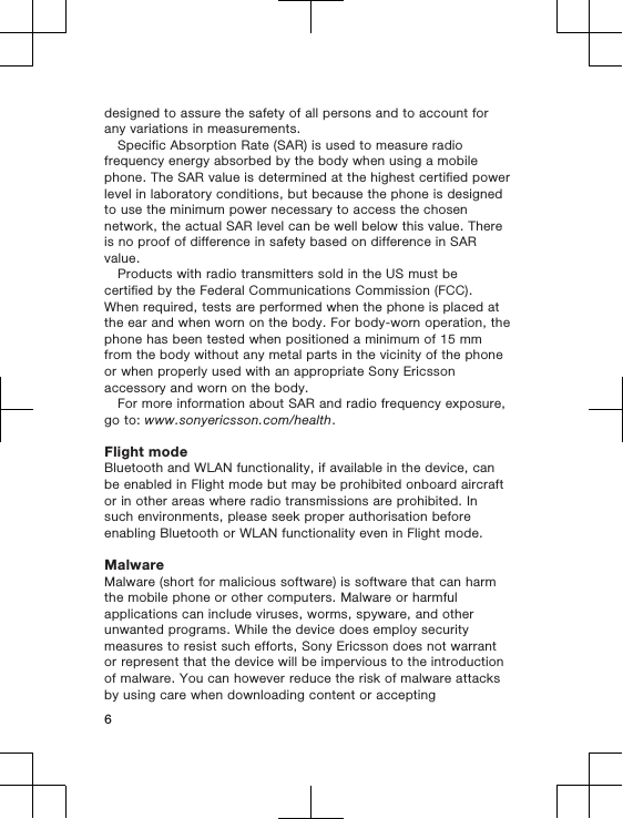 designed to assure the safety of all persons and to account forany variations in measurements.Specific Absorption Rate (SAR) is used to measure radiofrequency energy absorbed by the body when using a mobilephone. The SAR value is determined at the highest certified powerlevel in laboratory conditions, but because the phone is designedto use the minimum power necessary to access the chosennetwork, the actual SAR level can be well below this value. Thereis no proof of difference in safety based on difference in SARvalue.Products with radio transmitters sold in the US must becertified by the Federal Communications Commission (FCC).When required, tests are performed when the phone is placed atthe ear and when worn on the body. For body-worn operation, thephone has been tested when positioned a minimum of 15 mmfrom the body without any metal parts in the vicinity of the phoneor when properly used with an appropriate Sony Ericssonaccessory and worn on the body.For more information about SAR and radio frequency exposure,go to: www.sonyericsson.com/health.Flight modeBluetooth and WLAN functionality, if available in the device, canbe enabled in Flight mode but may be prohibited onboard aircraftor in other areas where radio transmissions are prohibited. Insuch environments, please seek proper authorisation beforeenabling Bluetooth or WLAN functionality even in Flight mode.MalwareMalware (short for malicious software) is software that can harmthe mobile phone or other computers. Malware or harmfulapplications can include viruses, worms, spyware, and otherunwanted programs. While the device does employ securitymeasures to resist such efforts, Sony Ericsson does not warrantor represent that the device will be impervious to the introductionof malware. You can however reduce the risk of malware attacksby using care when downloading content or accepting6