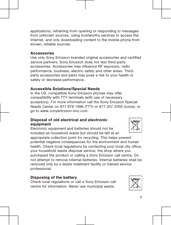 applications, refraining from opening or responding to messagesfrom unknown sources, using trustworthy services to access theInternet, and only downloading content to the mobile phone fromknown, reliable sources.AccessoriesUse only Sony Ericsson branded original accessories and certifiedservice partners. Sony Ericsson does not test third-partyaccessories. Accessories may influence RF exposure, radioperformance, loudness, electric safety and other areas. Third-party accessories and parts may pose a risk to your health orsafety or decrease performance.Accessible Solutions/Special NeedsIn the US, compatible Sony Ericsson phones may offercompatibility with TTY terminals (with use of necessaryaccessory). For more information call the Sony Ericsson SpecialNeeds Center on 877 878 1996 (TTY) or 877 207 2056 (voice), orgo to www.sonyericsson-snc.com.Disposal of old electrical and electronicequipmentElectronic equipment and batteries should not beincluded as household waste but should be left at anappropriate collection point for recycling. This helps preventpotential negative consequences for the environment and humanhealth. Check local regulations by contacting your local city office,your household waste disposal service, the shop where youpurchased the product or calling a Sony Ericsson call centre. Donot attempt to remove internal batteries. Internal batteries shall beremoved only by a waste treatment facility or trained serviceprofessional.Disposing of the batteryCheck local regulations or call a Sony Ericsson callcentre for information. Never use municipal waste.7