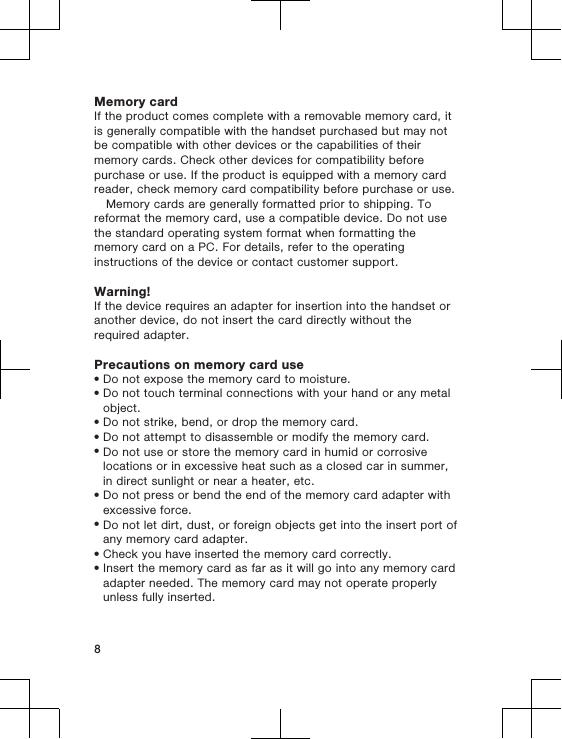 Memory cardIf the product comes complete with a removable memory card, itis generally compatible with the handset purchased but may notbe compatible with other devices or the capabilities of theirmemory cards. Check other devices for compatibility beforepurchase or use. If the product is equipped with a memory cardreader, check memory card compatibility before purchase or use.Memory cards are generally formatted prior to shipping. Toreformat the memory card, use a compatible device. Do not usethe standard operating system format when formatting thememory card on a PC. For details, refer to the operatinginstructions of the device or contact customer support.Warning!If the device requires an adapter for insertion into the handset oranother device, do not insert the card directly without therequired adapter.Precautions on memory card use•Do not expose the memory card to moisture.•Do not touch terminal connections with your hand or any metalobject.•Do not strike, bend, or drop the memory card.•Do not attempt to disassemble or modify the memory card.•Do not use or store the memory card in humid or corrosivelocations or in excessive heat such as a closed car in summer,in direct sunlight or near a heater, etc.•Do not press or bend the end of the memory card adapter withexcessive force.•Do not let dirt, dust, or foreign objects get into the insert port ofany memory card adapter.•Check you have inserted the memory card correctly.•Insert the memory card as far as it will go into any memory cardadapter needed. The memory card may not operate properlyunless fully inserted.8