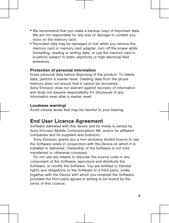 •We recommend that you make a backup copy of important data.We are not responsible for any loss or damage to content youstore on the memory card.•Recorded data may be damaged or lost when you remove thememory card or memory card adapter, turn off the power whileformatting, reading or writing data, or use the memory card inlocations subject to static electricity or high electrical fieldemissions.Protection of personal informationErase personal data before disposing of the product. To deletedata, perform a master reset. Deleting data from the phonememory does not ensure that it cannot be recovered.Sony Ericsson does not warrant against recovery of informationand does not assume responsibility for disclosure of anyinformation even after a master reset.Loudness warning!Avoid volume levels that may be harmful to your hearing.End User Licence AgreementSoftware delivered with this device and its media is owned bySony Ericsson Mobile Communications AB, and/or its affiliatedcompanies and its suppliers and licensors.Sony Ericsson grants you a non-exclusive limited licence to usethe Software solely in conjunction with the Device on which it isinstalled or delivered. Ownership of the Software is not sold,transferred or otherwise conveyed.Do not use any means to discover the source code or anycomponent of the Software, reproduce and distribute theSoftware, or modify the Software. You are entitled to transferrights and obligations to the Software to a third party, solelytogether with the Device with which you received the Software,provided the third party agrees in writing to be bound by theterms of this Licence.9