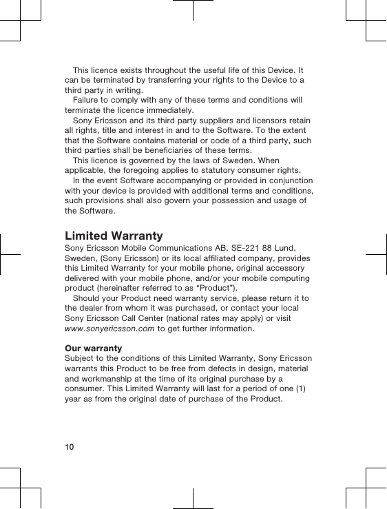 This licence exists throughout the useful life of this Device. Itcan be terminated by transferring your rights to the Device to athird party in writing.Failure to comply with any of these terms and conditions willterminate the licence immediately.Sony Ericsson and its third party suppliers and licensors retainall rights, title and interest in and to the Software. To the extentthat the Software contains material or code of a third party, suchthird parties shall be beneficiaries of these terms.This licence is governed by the laws of Sweden. Whenapplicable, the foregoing applies to statutory consumer rights.In the event Software accompanying or provided in conjunctionwith your device is provided with additional terms and conditions,such provisions shall also govern your possession and usage ofthe Software.Limited WarrantySony Ericsson Mobile Communications AB, SE-221 88 Lund,Sweden, (Sony Ericsson) or its local affiliated company, providesthis Limited Warranty for your mobile phone, original accessorydelivered with your mobile phone, and/or your mobile computingproduct (hereinafter referred to as “Product”).Should your Product need warranty service, please return it tothe dealer from whom it was purchased, or contact your localSony Ericsson Call Center (national rates may apply) or visitwww.sonyericsson.com to get further information.Our warrantySubject to the conditions of this Limited Warranty, Sony Ericssonwarrants this Product to be free from defects in design, materialand workmanship at the time of its original purchase by aconsumer. This Limited Warranty will last for a period of one (1)year as from the original date of purchase of the Product.10