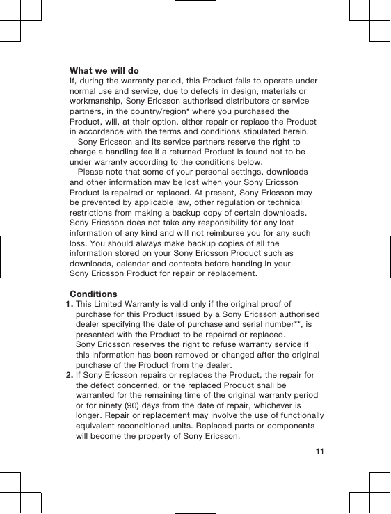 What we will doIf, during the warranty period, this Product fails to operate undernormal use and service, due to defects in design, materials orworkmanship, Sony Ericsson authorised distributors or servicepartners, in the country/region* where you purchased theProduct, will, at their option, either repair or replace the Productin accordance with the terms and conditions stipulated herein.Sony Ericsson and its service partners reserve the right tocharge a handling fee if a returned Product is found not to beunder warranty according to the conditions below.Please note that some of your personal settings, downloadsand other information may be lost when your Sony EricssonProduct is repaired or replaced. At present, Sony Ericsson maybe prevented by applicable law, other regulation or technicalrestrictions from making a backup copy of certain downloads.Sony Ericsson does not take any responsibility for any lostinformation of any kind and will not reimburse you for any suchloss. You should always make backup copies of all theinformation stored on your Sony Ericsson Product such asdownloads, calendar and contacts before handing in yourSony Ericsson Product for repair or replacement.Conditions1. This Limited Warranty is valid only if the original proof ofpurchase for this Product issued by a Sony Ericsson authoriseddealer specifying the date of purchase and serial number**, ispresented with the Product to be repaired or replaced.Sony Ericsson reserves the right to refuse warranty service ifthis information has been removed or changed after the originalpurchase of the Product from the dealer.2. If Sony Ericsson repairs or replaces the Product, the repair forthe defect concerned, or the replaced Product shall bewarranted for the remaining time of the original warranty periodor for ninety (90) days from the date of repair, whichever islonger. Repair or replacement may involve the use of functionallyequivalent reconditioned units. Replaced parts or componentswill become the property of Sony Ericsson.11