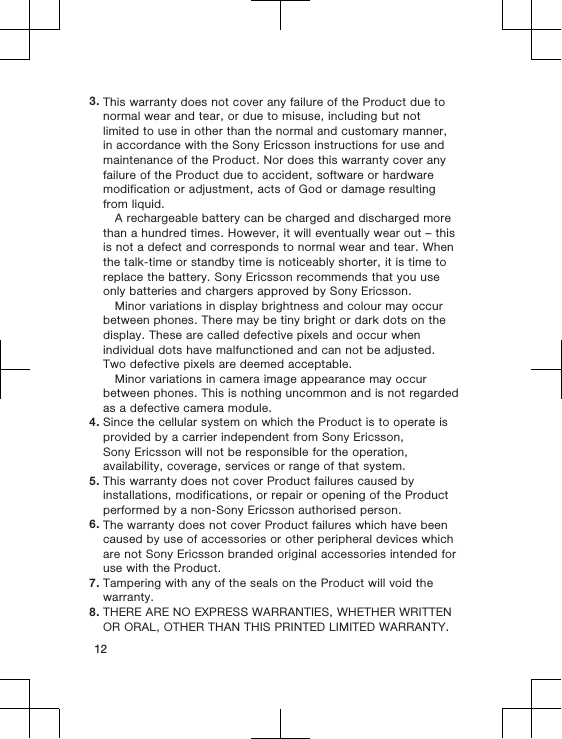 3. This warranty does not cover any failure of the Product due tonormal wear and tear, or due to misuse, including but notlimited to use in other than the normal and customary manner,in accordance with the Sony Ericsson instructions for use andmaintenance of the Product. Nor does this warranty cover anyfailure of the Product due to accident, software or hardwaremodification or adjustment, acts of God or damage resultingfrom liquid.A rechargeable battery can be charged and discharged morethan a hundred times. However, it will eventually wear out – thisis not a defect and corresponds to normal wear and tear. Whenthe talk-time or standby time is noticeably shorter, it is time toreplace the battery. Sony Ericsson recommends that you useonly batteries and chargers approved by Sony Ericsson.Minor variations in display brightness and colour may occurbetween phones. There may be tiny bright or dark dots on thedisplay. These are called defective pixels and occur whenindividual dots have malfunctioned and can not be adjusted.Two defective pixels are deemed acceptable.Minor variations in camera image appearance may occurbetween phones. This is nothing uncommon and is not regardedas a defective camera module.4. Since the cellular system on which the Product is to operate isprovided by a carrier independent from Sony Ericsson,Sony Ericsson will not be responsible for the operation,availability, coverage, services or range of that system.5. This warranty does not cover Product failures caused byinstallations, modifications, or repair or opening of the Productperformed by a non-Sony Ericsson authorised person.6. The warranty does not cover Product failures which have beencaused by use of accessories or other peripheral devices whichare not Sony Ericsson branded original accessories intended foruse with the Product.7. Tampering with any of the seals on the Product will void thewarranty.8. THERE ARE NO EXPRESS WARRANTIES, WHETHER WRITTENOR ORAL, OTHER THAN THIS PRINTED LIMITED WARRANTY.12