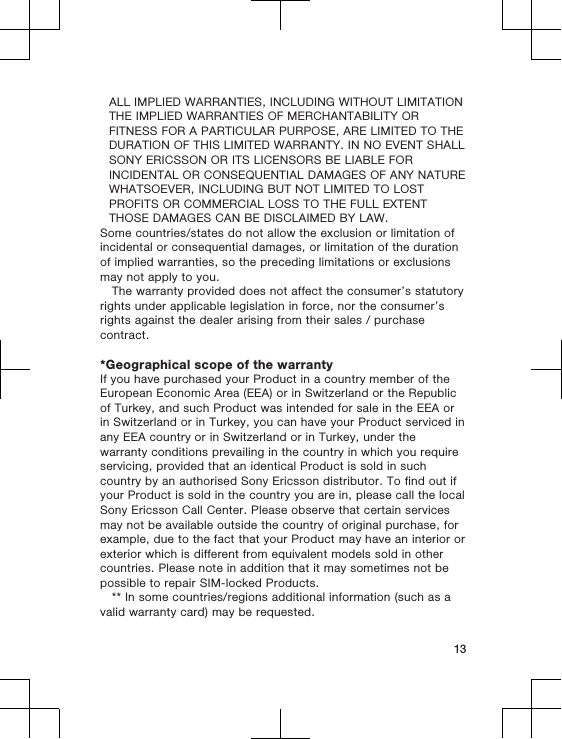 ALL IMPLIED WARRANTIES, INCLUDING WITHOUT LIMITATIONTHE IMPLIED WARRANTIES OF MERCHANTABILITY ORFITNESS FOR A PARTICULAR PURPOSE, ARE LIMITED TO THEDURATION OF THIS LIMITED WARRANTY. IN NO EVENT SHALLSONY ERICSSON OR ITS LICENSORS BE LIABLE FORINCIDENTAL OR CONSEQUENTIAL DAMAGES OF ANY NATUREWHATSOEVER, INCLUDING BUT NOT LIMITED TO LOSTPROFITS OR COMMERCIAL LOSS TO THE FULL EXTENTTHOSE DAMAGES CAN BE DISCLAIMED BY LAW.Some countries/states do not allow the exclusion or limitation ofincidental or consequential damages, or limitation of the durationof implied warranties, so the preceding limitations or exclusionsmay not apply to you.The warranty provided does not affect the consumer’s statutoryrights under applicable legislation in force, nor the consumer’srights against the dealer arising from their sales / purchasecontract.*Geographical scope of the warrantyIf you have purchased your Product in a country member of theEuropean Economic Area (EEA) or in Switzerland or the Republicof Turkey, and such Product was intended for sale in the EEA orin Switzerland or in Turkey, you can have your Product serviced inany EEA country or in Switzerland or in Turkey, under thewarranty conditions prevailing in the country in which you requireservicing, provided that an identical Product is sold in suchcountry by an authorised Sony Ericsson distributor. To find out ifyour Product is sold in the country you are in, please call the localSony Ericsson Call Center. Please observe that certain servicesmay not be available outside the country of original purchase, forexample, due to the fact that your Product may have an interior orexterior which is different from equivalent models sold in othercountries. Please note in addition that it may sometimes not bepossible to repair SIM-locked Products.** In some countries/regions additional information (such as avalid warranty card) may be requested.13