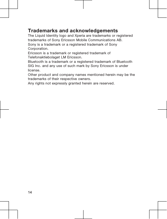 Trademarks and acknowledgementsThe Liquid Identity logo and Xperia are trademarks or registeredtrademarks of Sony Ericsson Mobile Communications AB.Sony is a trademark or a registered trademark of SonyCorporation.Ericsson is a trademark or registered trademark ofTelefonaktiebolaget LM Ericsson.Bluetooth is a trademark or a registered trademark of BluetoothSIG Inc. and any use of such mark by Sony Ericsson is underlicense.Other product and company names mentioned herein may be thetrademarks of their respective owners.Any rights not expressly granted herein are reserved.14