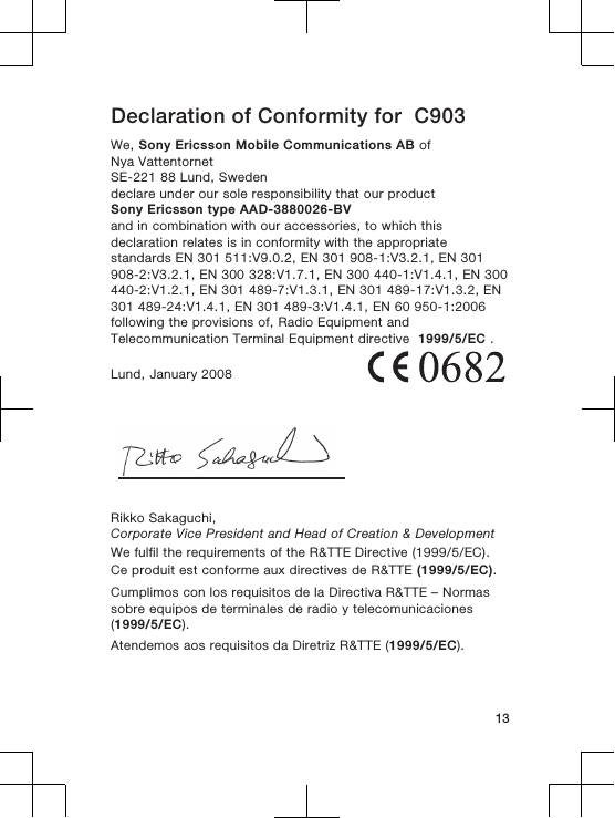 Declaration of Conformity for  C903We, Sony Ericsson Mobile Communications AB ofNya VattentornetSE-221 88 Lund, Swedendeclare under our sole responsibility that our productSony Ericsson type AAD-3880026-BVand in combination with our accessories, to which thisdeclaration relates is in conformity with the appropriatestandards EN 301 511:V9.0.2, EN 301 908-1:V3.2.1, EN 301908-2:V3.2.1, EN 300 328:V1.7.1, EN 300 440-1:V1.4.1, EN 300440-2:V1.2.1, EN 301 489-7:V1.3.1, EN 301 489-17:V1.3.2, EN301 489-24:V1.4.1, EN 301 489-3:V1.4.1, EN 60 950-1:2006following the provisions of, Radio Equipment andTelecommunication Terminal Equipment directive  1999/5/EC .Lund, January 2008Rikko Sakaguchi,Corporate Vice President and Head of Creation &amp; DevelopmentWe fulfil the requirements of the R&amp;TTE Directive (1999/5/EC).Ce produit est conforme aux directives de R&amp;TTE (1999/5/EC).Cumplimos con los requisitos de la Directiva R&amp;TTE – Normassobre equipos de terminales de radio y telecomunicaciones(1999/5/EC).Atendemos aos requisitos da Diretriz R&amp;TTE (1999/5/EC).13