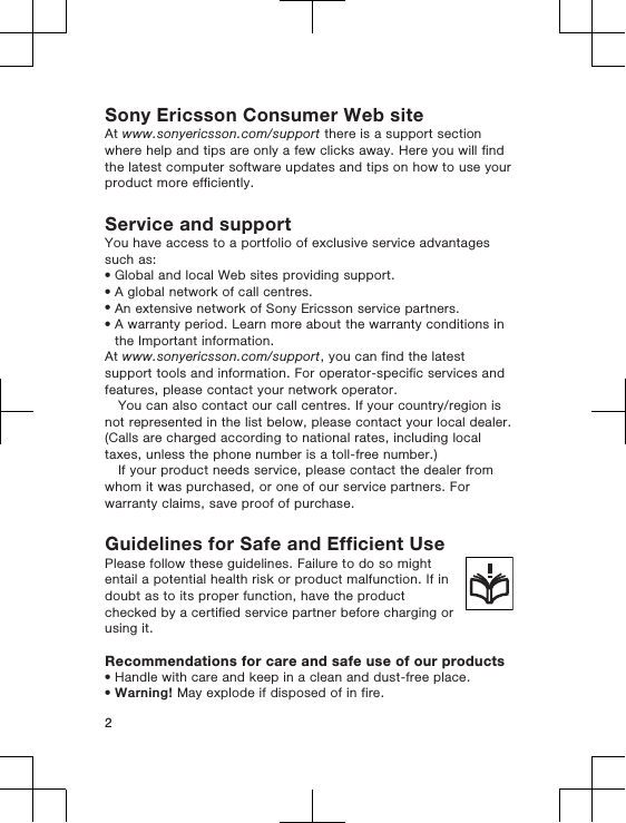 Sony Ericsson Consumer Web siteAt www.sonyericsson.com/support there is a support sectionwhere help and tips are only a few clicks away. Here you will findthe latest computer software updates and tips on how to use yourproduct more efficiently.Service and supportYou have access to a portfolio of exclusive service advantagessuch as:•Global and local Web sites providing support.•A global network of call centres.•An extensive network of Sony Ericsson service partners.•A warranty period. Learn more about the warranty conditions inthe Important information.At www.sonyericsson.com/support, you can find the latestsupport tools and information. For operator-specific services andfeatures, please contact your network operator.You can also contact our call centres. If your country/region isnot represented in the list below, please contact your local dealer.(Calls are charged according to national rates, including localtaxes, unless the phone number is a toll-free number.)If your product needs service, please contact the dealer fromwhom it was purchased, or one of our service partners. Forwarranty claims, save proof of purchase.Guidelines for Safe and Efficient UsePlease follow these guidelines. Failure to do so mightentail a potential health risk or product malfunction. If indoubt as to its proper function, have the productchecked by a certified service partner before charging orusing it.Recommendations for care and safe use of our products•Handle with care and keep in a clean and dust-free place.•Warning! May explode if disposed of in fire.2