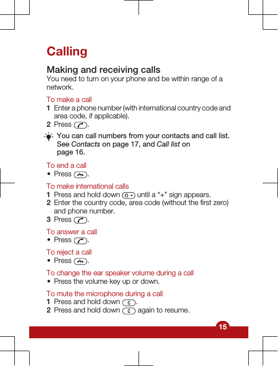 CallingMaking and receiving callsYou need to turn on your phone and be within range of anetwork.To make a call1Enter a phone number (with international country code andarea code, if applicable).2Press  .You can call numbers from your contacts and call list.See Contacts on page 17, and Call list onpage 16.To end a call•Press  .To make international calls1Press and hold down   until a “+” sign appears.2Enter the country code, area code (without the first zero)and phone number.3Press  .To answer a call•Press  .To reject a call•Press  .To change the ear speaker volume during a call•Press the volume key up or down.To mute the microphone during a call1Press and hold down  .2Press and hold down   again to resume.15