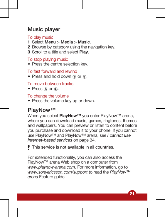 Music playerTo play music1Select Menu &gt; Media &gt; Music.2Browse by category using the navigation key.3Scroll to a title and select Play.To stop playing music•Press the centre selection key.To fast forward and rewind•Press and hold down   or  .To move between tracks•Press   or  .To change the volume•Press the volume key up or down.PlayNow™When you select PlayNow™ you enter PlayNow™ arena,where you can download music, games, ringtones, themesand wallpapers. You can preview or listen to content beforeyou purchase and download it to your phone. If you cannotuse PlayNow™ and PlayNow™ arena, see I cannot useInternet-based services on page 34.This service is not available in all countries.For extended functionality, you can also access thePlayNow™ arena Web shop on a computer fromwww.playnow-arena.com. For more information, go towww.sonyericsson.com/support to read the PlayNow™arena Feature guide.21