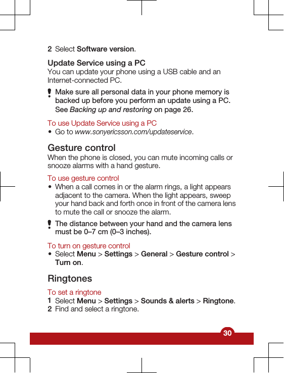2Select Software version.Update Service using a PCYou can update your phone using a USB cable and anInternet-connected PC.Make sure all personal data in your phone memory isbacked up before you perform an update using a PC.See Backing up and restoring on page 26.To use Update Service using a PC•Go to www.sonyericsson.com/updateservice.Gesture controlWhen the phone is closed, you can mute incoming calls orsnooze alarms with a hand gesture.To use gesture control•When a call comes in or the alarm rings, a light appearsadjacent to the camera. When the light appears, sweepyour hand back and forth once in front of the camera lensto mute the call or snooze the alarm.The distance between your hand and the camera lensmust be 0–7 cm (0–3 inches).To turn on gesture control•Select Menu &gt; Settings &gt; General &gt; Gesture control &gt;Turn on.RingtonesTo set a ringtone1Select Menu &gt; Settings &gt; Sounds &amp; alerts &gt; Ringtone.2Find and select a ringtone.30