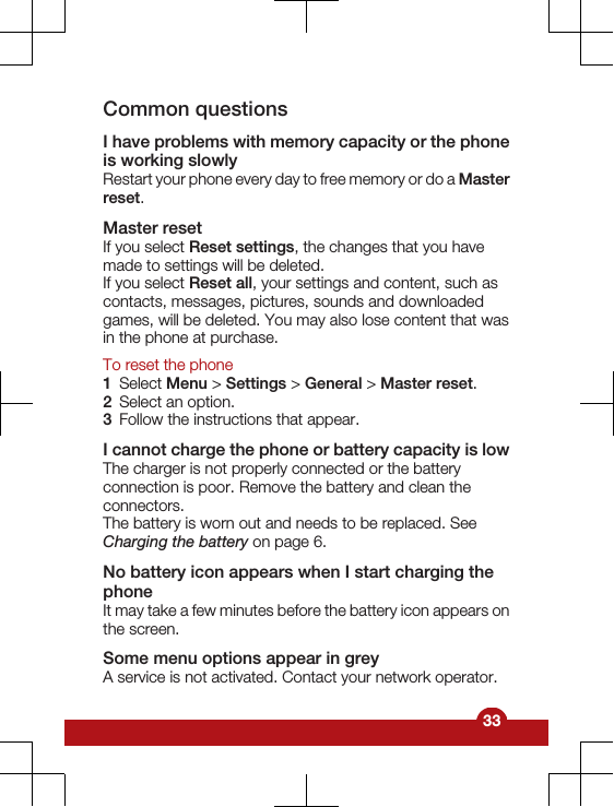 Common questionsI have problems with memory capacity or the phoneis working slowlyRestart your phone every day to free memory or do a Masterreset.Master resetIf you select Reset settings, the changes that you havemade to settings will be deleted.If you select Reset all, your settings and content, such ascontacts, messages, pictures, sounds and downloadedgames, will be deleted. You may also lose content that wasin the phone at purchase.To reset the phone1Select Menu &gt; Settings &gt; General &gt; Master reset.2Select an option.3Follow the instructions that appear.I cannot charge the phone or battery capacity is lowThe charger is not properly connected or the batteryconnection is poor. Remove the battery and clean theconnectors.The battery is worn out and needs to be replaced. SeeCharging the battery on page 6.No battery icon appears when I start charging thephoneIt may take a few minutes before the battery icon appears onthe screen.Some menu options appear in greyA service is not activated. Contact your network operator.33