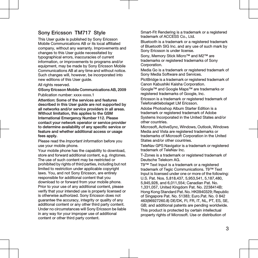 Sony Ericsson  TM717  StyleThis User guide is published by Sony EricssonMobile Communications AB or its local affiliatedcompany, without any warranty. Improvements andchanges to this User guide necessitated bytypographical errors, inaccuracies of currentinformation, or improvements to programs and/orequipment, may be made by Sony Ericsson MobileCommunications AB at any time and without notice.Such changes will, however, be incorporated intonew editions of this User guide.All rights reserved.©Sony Ericsson Mobile Communications AB, 2009Publication number: xxxx-xxxx.1Attention: Some of the services and featuresdescribed in this User guide are not supported byall networks and/or service providers in all areas.Without limitation, this applies to the GSMInternational Emergency Number 112. Pleasecontact your network operator or service providerto determine availability of any specific service orfeature and whether additional access or usagefees apply.Please read the Important information before youuse your mobile phone.Your mobile phone has the capability to download,store and forward additional content, e.g. ringtones.The use of such content may be restricted orprohibited by rights of third parties, including but notlimited to restriction under applicable copyrightlaws. You, and not Sony Ericsson, are entirelyresponsible for additional content that youdownload to or forward from your mobile phone.Prior to your use of any additional content, pleaseverify that your intended use is properly licensed oris otherwise authorized. Sony Ericsson does notguarantee the accuracy, integrity or quality of anyadditional content or any other third party content.Under no circumstances will Sony Ericsson be liablein any way for your improper use of additionalcontent or other third party content.Smart-Fit Rendering is a trademark or a registeredtrademark of ACCESS Co., Ltd.Bluetooth is a trademark or a registered trademarkof Bluetooth SIG Inc. and any use of such mark bySony Ericsson is under license.Sony, Memory Stick Micro™ and M2™ aretrademarks or registered trademarks of SonyCorporation.Media Go is a trademark or registered trademark ofSony Media Software and Services.PictBridge is a trademark or registered trademark ofCanon Kabushiki Kaisha Corporation.Google™ and Google Maps™ are trademarks orregistered trademarks of Google, Inc.Ericsson is a trademark or registered trademark ofTelefonaktiebolaget LM Ericsson.Adobe Photoshop Album Starter Edition is atrademark or registered trademark of AdobeSystems Incorporated in the United States and/orother countries.Microsoft, ActiveSync, Windows, Outlook, WindowsMedia and Vista are registered trademarks ortrademarks of Microsoft Corporation in the UnitedStates and/or other countries.TeleNav GPS Navigator is a trademark or registeredtrademark of TeleNav Inc.T-Zones is a trademark or registered trademark ofDeutsche Telekom AG.T9™ Text Input is a trademark or a registeredtrademark of Tegic Communications. T9™ TextInput is licensed under one or more of the following:U.S. Pat. Nos. 5,818,437, 5,953,541, 5,187,480,5,945,928, and 6,011,554; Canadian Pat. No.1,331,057, United Kingdom Pat. No. 2238414B;Hong Kong Standard Pat. No. HK0940329; Republicof Singapore Pat. No. 51383; Euro.Pat. No. 0 842463(96927260.8) DE/DK, FI, FR, IT, NL, PT, ES, SE,GB; and additional patents are pending worldwide.This product is protected by certain intellectualproperty rights of Microsoft. Use or distribution of3