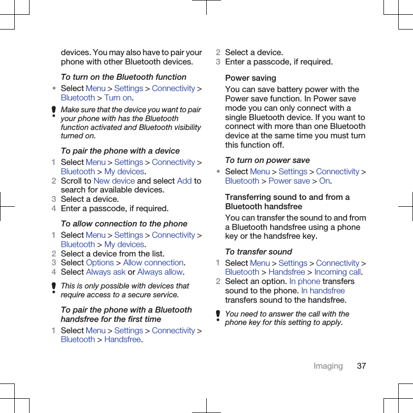 devices. You may also have to pair yourphone with other Bluetooth devices.To turn on the Bluetooth function•Select Menu &gt; Settings &gt; Connectivity &gt;Bluetooth &gt; Turn on.Make sure that the device you want to pairyour phone with has the Bluetoothfunction activated and Bluetooth visibilityturned on.To pair the phone with a device1Select Menu &gt; Settings &gt; Connectivity &gt;Bluetooth &gt; My devices.2Scroll to New device and select Add tosearch for available devices.3Select a device.4Enter a passcode, if required.To allow connection to the phone1Select Menu &gt; Settings &gt; Connectivity &gt;Bluetooth &gt; My devices.2Select a device from the list.3Select Options &gt; Allow connection.4Select Always ask or Always allow.This is only possible with devices thatrequire access to a secure service.To pair the phone with a Bluetoothhandsfree for the first time1Select Menu &gt; Settings &gt; Connectivity &gt;Bluetooth &gt; Handsfree.2Select a device.3Enter a passcode, if required.Power savingYou can save battery power with thePower save function. In Power savemode you can only connect with asingle Bluetooth device. If you want toconnect with more than one Bluetoothdevice at the same time you must turnthis function off.To turn on power save•Select Menu &gt; Settings &gt; Connectivity &gt;Bluetooth &gt; Power save &gt; On.Transferring sound to and from aBluetooth handsfreeYou can transfer the sound to and froma Bluetooth handsfree using a phonekey or the handsfree key.To transfer sound1Select Menu &gt; Settings &gt; Connectivity &gt;Bluetooth &gt; Handsfree &gt; Incoming call.2Select an option. In phone transferssound to the phone. In handsfreetransfers sound to the handsfree.You need to answer the call with thephone key for this setting to apply.Imaging 37