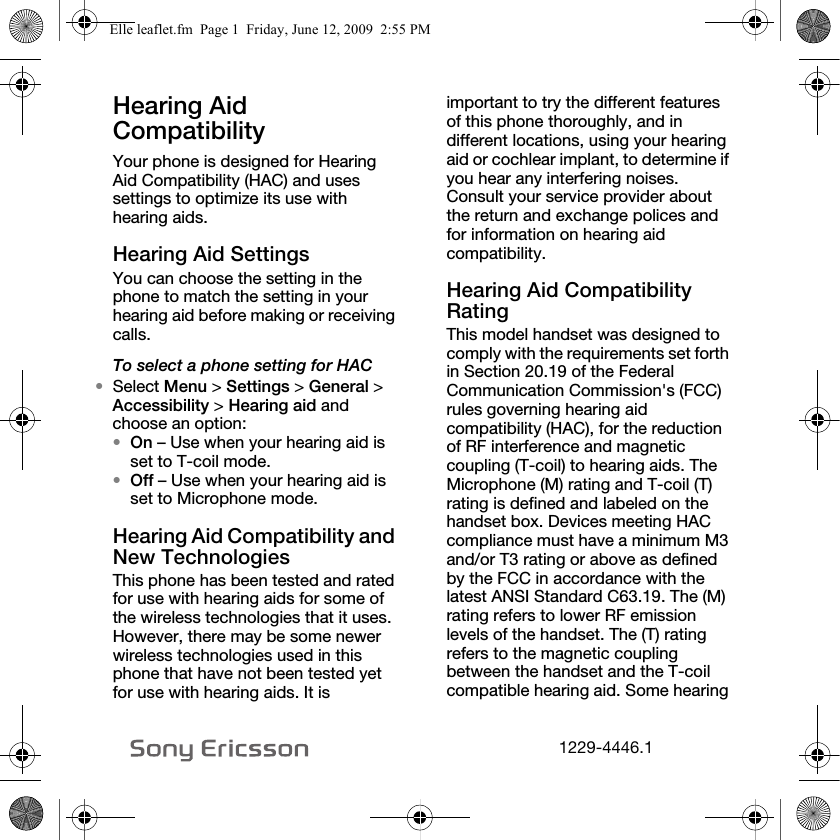 NOOVJQQQSKNHearing Aid Compatibility Your phone is designed for Hearing Aid Compatibility (HAC) and uses settings to optimize its use with hearing aids.Hearing Aid SettingsYou can choose the setting in the phone to match the setting in your hearing aid before making or receiving calls.To select a phone setting for HAC•Select Menu &gt; Settings &gt; General &gt; Accessibility &gt; Hearing aid and choose an option:•On – Use when your hearing aid is set to T-coil mode.•Off – Use when your hearing aid is set to Microphone mode.Hearing Aid Compatibility and New TechnologiesThis phone has been tested and rated for use with hearing aids for some of the wireless technologies that it uses. However, there may be some newer wireless technologies used in this phone that have not been tested yet for use with hearing aids. It is important to try the different features of this phone thoroughly, and in different locations, using your hearing aid or cochlear implant, to determine if you hear any interfering noises. Consult your service provider about the return and exchange polices and for information on hearing aid compatibility.Hearing Aid Compatibility RatingThis model handset was designed to comply with the requirements set forth in Section 20.19 of the Federal Communication Commission&apos;s (FCC) rules governing hearing aid compatibility (HAC), for the reduction of RF interference and magnetic coupling (T-coil) to hearing aids. The Microphone (M) rating and T-coil (T) rating is defined and labeled on the handset box. Devices meeting HAC compliance must have a minimum M3 and/or T3 rating or above as defined by the FCC in accordance with the latest ANSI Standard C63.19. The (M) rating refers to lower RF emission levels of the handset. The (T) rating refers to the magnetic coupling between the handset and the T-coil compatible hearing aid. Some hearing Elle leaflet.fm  Page 1  Friday, June 12, 2009  2:55 PM