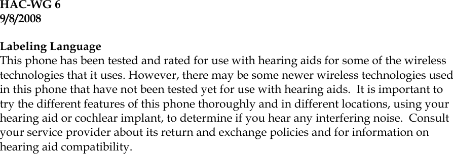 HAC-WG 6 9/8/2008  Labeling Language This phone has been tested and rated for use with hearing aids for some of the wireless technologies that it uses. However, there may be some newer wireless technologies used in this phone that have not been tested yet for use with hearing aids.  It is important to try the different features of this phone thoroughly and in different locations, using your hearing aid or cochlear implant, to determine if you hear any interfering noise.  Consult your service provider about its return and exchange policies and for information on hearing aid compatibility.  