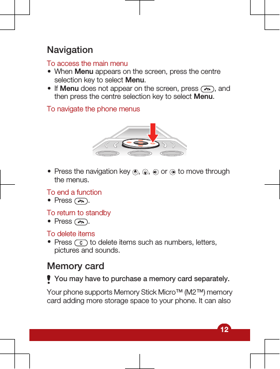 NavigationTo access the main menu•When Menu appears on the screen, press the centreselection key to select Menu.•If Menu does not appear on the screen, press  , andthen press the centre selection key to select Menu.To navigate the phone menus•Press the navigation key  ,  ,   or   to move throughthe menus.To end a function•Press  .To return to standby•Press  .To delete items•Press   to delete items such as numbers, letters,pictures and sounds.Memory cardYou may have to purchase a memory card separately.Your phone supports Memory Stick Micro™ (M2™) memorycard adding more storage space to your phone. It can also12