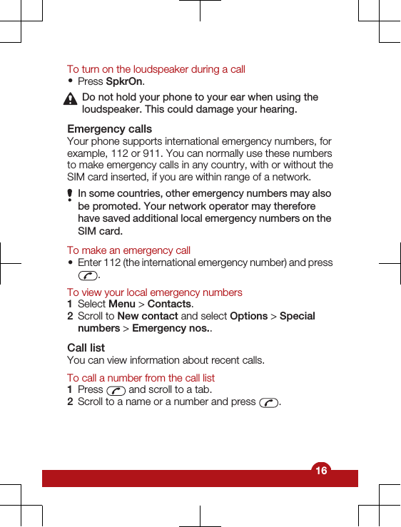 To turn on the loudspeaker during a call•Press SpkrOn.Do not hold your phone to your ear when using theloudspeaker. This could damage your hearing.Emergency callsYour phone supports international emergency numbers, forexample, 112 or 911. You can normally use these numbersto make emergency calls in any country, with or without theSIM card inserted, if you are within range of a network.In some countries, other emergency numbers may alsobe promoted. Your network operator may thereforehave saved additional local emergency numbers on theSIM card.To make an emergency call•Enter 112 (the international emergency number) and press.To view your local emergency numbers1Select Menu &gt; Contacts.2Scroll to New contact and select Options &gt; Specialnumbers &gt; Emergency nos..Call listYou can view information about recent calls.To call a number from the call list1Press   and scroll to a tab.2Scroll to a name or a number and press  .16