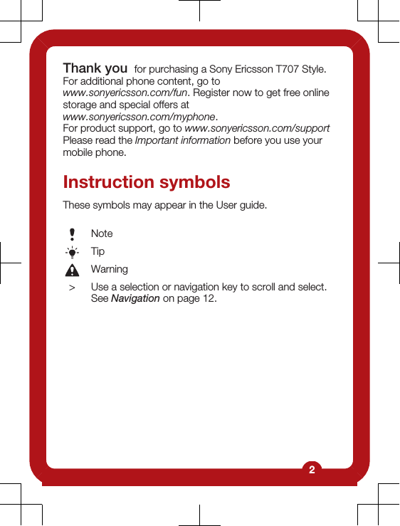 Thank you  for purchasing a Sony Ericsson T707 Style.For additional phone content, go towww.sonyericsson.com/fun. Register now to get free onlinestorage and special offers atwww.sonyericsson.com/myphone.For product support, go to www.sonyericsson.com/supportPlease read the Important information before you use yourmobile phone.Instruction symbolsThese symbols may appear in the User guide.NoteTipWarning&gt; Use a selection or navigation key to scroll and select.See Navigation on page 12.2