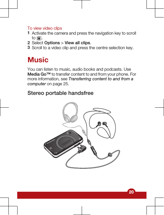 To view video clips1Activate the camera and press the navigation key to scrollto  .2Select Options &gt; View all clips.3Scroll to a video clip and press the centre selection key.MusicYou can listen to music, audio books and podcasts. UseMedia Go™ to transfer content to and from your phone. Formore information, see Transferring content to and from acomputer on page 25.Stereo portable handsfree20