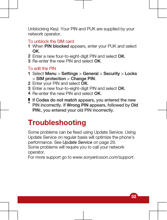 Unblocking Key). Your PIN and PUK are supplied by yournetwork operator.To unblock the SIM card1When PIN blocked appears, enter your PUK and selectOK.2Enter a new four-to-eight-digit PIN and select OK.3Re-enter the new PIN and select OK.To edit the PIN1Select Menu &gt; Settings &gt; General &gt; Security &gt; Locks&gt; SIM protection &gt; Change PIN.2Enter your PIN and select OK.3Enter a new four-to-eight-digit PIN and select OK.4Re-enter the new PIN and select OK.If Codes do not match appears, you entered the newPIN incorrectly. If Wrong PIN appears, followed by OldPIN:, you entered your old PIN incorrectly.TroubleshootingSome problems can be fixed using Update Service. UsingUpdate Service on regular basis will optimize the phone’sperformance. See Update Service on page 29.Some problems will require you to call your networkoperator.For more support go to www.sonyericsson.com/support.32