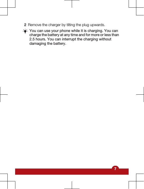 2Remove the charger by tilting the plug upwards.You can use your phone while it is charging. You cancharge the battery at any time and for more or less than2.5 hours. You can interrupt the charging withoutdamaging the battery.7