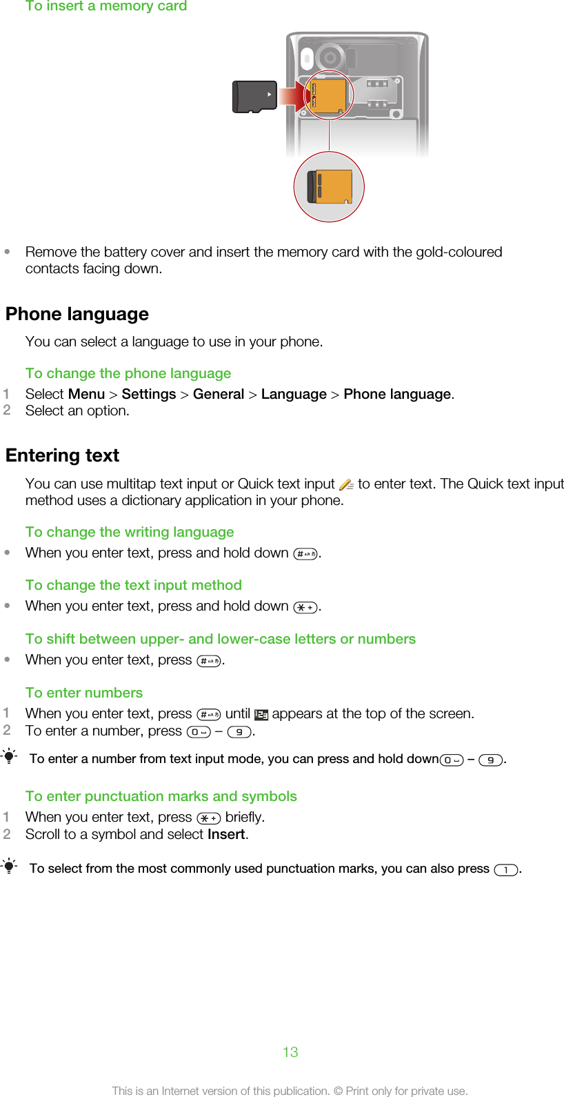 To insert a memory card•Remove the battery cover and insert the memory card with the gold-colouredcontacts facing down.Phone languageYou can select a language to use in your phone.To change the phone language1Select Menu &gt; Settings &gt; General &gt; Language &gt; Phone language.2Select an option.Entering textYou can use multitap text input or Quick text input   to enter text. The Quick text inputmethod uses a dictionary application in your phone.To change the writing language•When you enter text, press and hold down  .To change the text input method•When you enter text, press and hold down  .To shift between upper- and lower-case letters or numbers•When you enter text, press  .To enter numbers1When you enter text, press   until   appears at the top of the screen.2To enter a number, press   –  .To enter a number from text input mode, you can press and hold down  –  .To enter punctuation marks and symbols1When you enter text, press   briefly.2Scroll to a symbol and select Insert.To select from the most commonly used punctuation marks, you can also press  .13This is an Internet version of this publication. © Print only for private use.
