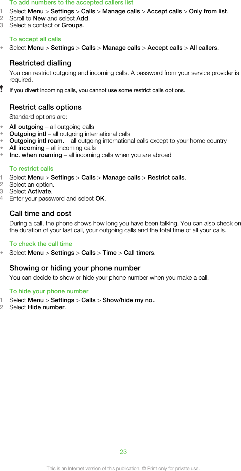To add numbers to the accepted callers list1Select Menu &gt; Settings &gt; Calls &gt; Manage calls &gt; Accept calls &gt; Only from list.2Scroll to New and select Add.3Select a contact or Groups.To accept all calls•Select Menu &gt; Settings &gt; Calls &gt; Manage calls &gt; Accept calls &gt; All callers.Restricted diallingYou can restrict outgoing and incoming calls. A password from your service provider isrequired.If you divert incoming calls, you cannot use some restrict calls options.Restrict calls optionsStandard options are:•All outgoing – all outgoing calls•Outgoing intl – all outgoing international calls•Outgoing intl roam. – all outgoing international calls except to your home country•All incoming – all incoming calls•Inc. when roaming – all incoming calls when you are abroadTo restrict calls1Select Menu &gt; Settings &gt; Calls &gt; Manage calls &gt; Restrict calls.2Select an option.3Select Activate.4Enter your password and select OK.Call time and costDuring a call, the phone shows how long you have been talking. You can also check onthe duration of your last call, your outgoing calls and the total time of all your calls.To check the call time•Select Menu &gt; Settings &gt; Calls &gt; Time &gt; Call timers.Showing or hiding your phone numberYou can decide to show or hide your phone number when you make a call.To hide your phone number1Select Menu &gt; Settings &gt; Calls &gt; Show/hide my no..2Select Hide number.23This is an Internet version of this publication. © Print only for private use.