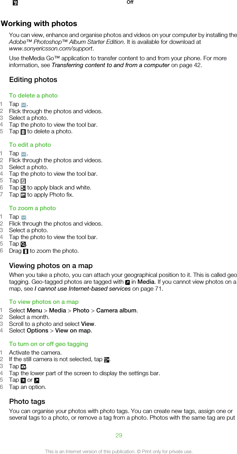  Off  Working with photosYou can view, enhance and organise photos and videos on your computer by installing theAdobe™ Photoshop™ Album Starter Edition. It is available for download atwww.sonyericsson.com/support.Use theMedia Go™ application to transfer content to and from your phone. For moreinformation, see Transferring content to and from a computer on page 42.Editing photosTo delete a photo1Tap  .2Flick through the photos and videos.3Select a photo.4Tap the photo to view the tool bar.5Tap   to delete a photo.To edit a photo1Tap  .2Flick through the photos and videos.3Select a photo.4Tap the photo to view the tool bar.5Tap 6Tap   to apply black and white.7Tap   to apply Photo fix.To zoom a photo1Tap 2Flick through the photos and videos.3Select a photo.4Tap the photo to view the tool bar.5Tap  .6Drag   to zoom the photo.Viewing photos on a mapWhen you take a photo, you can attach your geographical position to it. This is called geotagging. Geo-tagged photos are tagged with   in Media. If you cannot view photos on amap, see I cannot use Internet-based services on page 71.To view photos on a map1Select Menu &gt; Media &gt; Photo &gt; Camera album.2Select a month.3Scroll to a photo and select View.4Select Options &gt; View on map.To turn on or off geo tagging1Activate the camera.2If the still camera is not selected, tap  .3Tap  .4Tap the lower part of the screen to display the settings bar.5Tap   or 6Tap an option.Photo tagsYou can organise your photos with photo tags. You can create new tags, assign one orseveral tags to a photo, or remove a tag from a photo. Photos with the same tag are put29This is an Internet version of this publication. © Print only for private use.