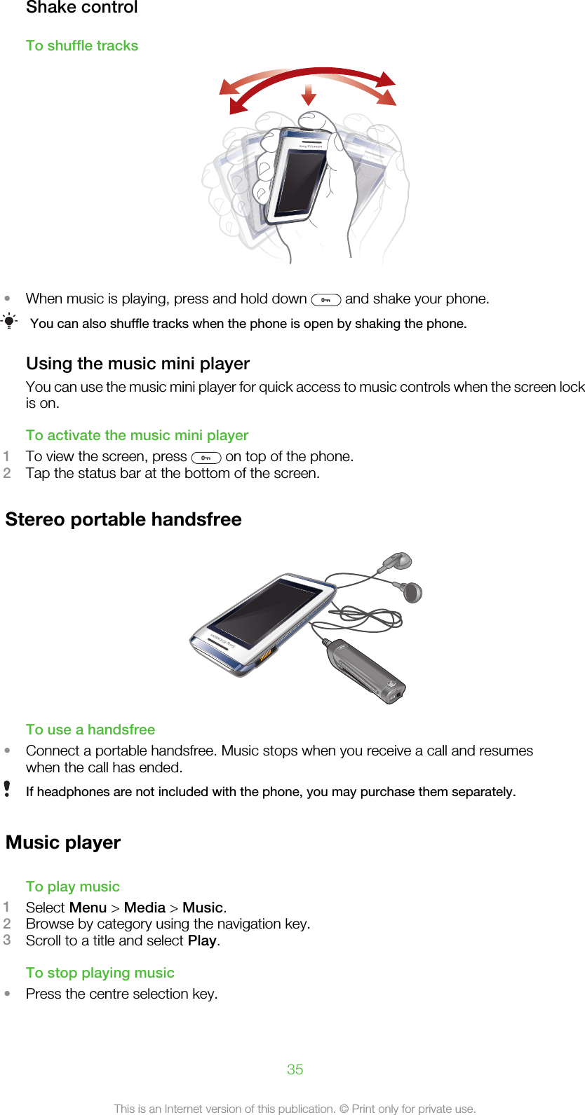 Shake controlTo shuffle tracks•When music is playing, press and hold down   and shake your phone.You can also shuffle tracks when the phone is open by shaking the phone.Using the music mini playerYou can use the music mini player for quick access to music controls when the screen lockis on.To activate the music mini player1To view the screen, press   on top of the phone.2Tap the status bar at the bottom of the screen.Stereo portable handsfreeTo use a handsfree•Connect a portable handsfree. Music stops when you receive a call and resumeswhen the call has ended.If headphones are not included with the phone, you may purchase them separately.Music playerTo play music1Select Menu &gt; Media &gt; Music.2Browse by category using the navigation key.3Scroll to a title and select Play.To stop playing music•Press the centre selection key.35This is an Internet version of this publication. © Print only for private use.