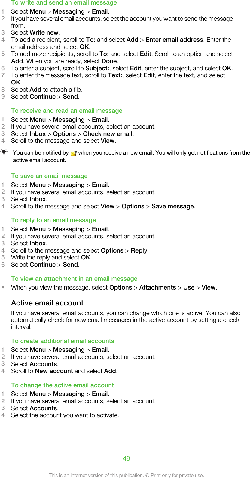 To write and send an email message1Select Menu &gt; Messaging &gt; Email.2If you have several email accounts, select the account you want to send the messagefrom.3Select Write new.4To add a recipient, scroll to To: and select Add &gt; Enter email address. Enter theemail address and select OK.5To add more recipients, scroll to To: and select Edit. Scroll to an option and selectAdd. When you are ready, select Done.6To enter a subject, scroll to Subject:, select Edit, enter the subject, and select OK.7To enter the message text, scroll to Text:, select Edit, enter the text, and selectOK.8Select Add to attach a file.9Select Continue &gt; Send.To receive and read an email message1Select Menu &gt; Messaging &gt; Email.2If you have several email accounts, select an account.3Select Inbox &gt; Options &gt; Check new email.4Scroll to the message and select View.You can be notified by   when you receive a new email. You will only get notifications from theactive email account.To save an email message1Select Menu &gt; Messaging &gt; Email.2If you have several email accounts, select an account.3Select Inbox.4Scroll to the message and select View &gt; Options &gt; Save message.To reply to an email message1Select Menu &gt; Messaging &gt; Email.2If you have several email accounts, select an account.3Select Inbox.4Scroll to the message and select Options &gt; Reply.5Write the reply and select OK.6Select Continue &gt; Send.To view an attachment in an email message•When you view the message, select Options &gt; Attachments &gt; Use &gt; View.Active email accountIf you have several email accounts, you can change which one is active. You can alsoautomatically check for new email messages in the active account by setting a checkinterval.To create additional email accounts1Select Menu &gt; Messaging &gt; Email.2If you have several email accounts, select an account.3Select Accounts.4Scroll to New account and select Add.To change the active email account1Select Menu &gt; Messaging &gt; Email.2If you have several email accounts, select an account.3Select Accounts.4Select the account you want to activate.48This is an Internet version of this publication. © Print only for private use.